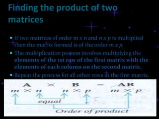 Finding the product of two
matrices
 If two matrices of order m x n and n x p is multiplied
  then the matrix formed is of the order m x p.
 The multiplication process involves multiplying the
  elements of the 1st row of the first matrix with the
  elements of each column on the second matrix.
 Repeat the process for all other rows in the first matrix.
 