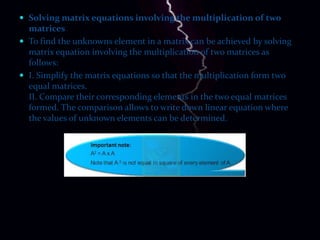  Solving matrix equations involving the multiplication of two
  matrices
 To find the unknowns element in a matrix can be achieved by solving
  matrix equation involving the multiplication of two matrices as
  follows:
 I. Simplify the matrix equations so that the multiplication form two
  equal matrices.
  II. Compare their corresponding elements in the two equal matrices
  formed. The comparison allows to write down linear equation where
  the values of unknown elements can be determined.
 