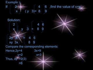 Example 3
If   2                 4       6 ,find the value of x+y
      x        ( y 3)= 8       9

 Solution:
    2                    4 6
    x      y       3 =   8 9

  2y 6         =   4 6
  xy 3x            8 9
Compare the corresponding elements:
Hence,2y=4         3x=9
        y=2         x=3
Thus, xy =2(3)
          =6
 