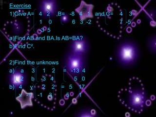 Exercise
1)Give A= 4 2 ,B= -8 4 1 and C=   4 3
           1 0         6 3 -2     7 -5
           -3 5
a)Find AB and BA.Is AB=BA?
b)Find C².

2)Find the unknows
a) a 3 1 2 = -13 4
     2 b -3 4        5 0
b) 4 y       2 2 = 5 17
    x -1 -1 3      5  1
 