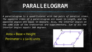 PARALLELOGRAM
A parallelogram is a quadrilateral with two pairs of parallel sides.
The opposite sides of a parallelogram are equal in length, and the
opposite angles are equal in measure. Also, the interior angles on
the same side of the transversal are supplementary. Sum of all the
interior angles equals 360 degrees.
Area = Base × Height
Perimeter = 2 (a+b) units
 