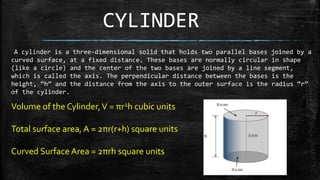 CYLINDER
A cylinder is a three-dimensional solid that holds two parallel bases joined by a
curved surface, at a fixed distance. These bases are normally circular in shape
(like a circle) and the center of the two bases are joined by a line segment,
which is called the axis. The perpendicular distance between the bases is the
height, “h” and the distance from the axis to the outer surface is the radius “r”
of the cylinder.
Volume of the Cylinder,V = πr2h cubic units
Total surface area, A = 2πr(r+h) square units
Curved Surface Area = 2πrh square units
 