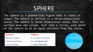 SPHERE
The sphere is a geometrical figure that is round in
shape. The sphere is defined in a three-dimensional
space. The sphere is three dimensional solid, that has
surface area and volume. Just like a circle, each point
of the sphere is at an equal distance from the center.
MEASURE FORMULA
Diameter of sphere D = 2r, where r is the radius
Surface area of sphere SA = 4πr2 Square units
Volume of sphere V = 4/3 πr3 Cubic Units
 