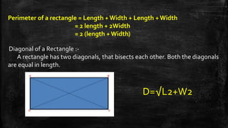 Perimeter of a rectangle = Length + Width + Length + Width
= 2 length + 2Width
= 2 (length + Width)
Diagonal of a Rectangle :-
A rectangle has two diagonals, that bisects each other. Both the diagonals
are equal in length.
D=√L2+W2
 