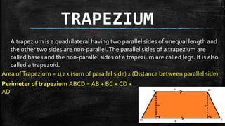 TRAPEZIUM
A trapezium is a quadrilateral having two parallel sides of unequal length and
the other two sides are non-parallel.The parallel sides of a trapezium are
called bases and the non-parallel sides of a trapezium are called legs. It is also
called a trapezoid.
Area ofTrapezium = 12 x (sum of parallel side) x (Distance between parallel side)
Perimeter of trapezium ABCD = AB + BC + CD +
AD.
 