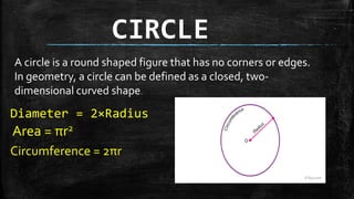 CIRCLE
A circle is a round shaped figure that has no corners or edges.
In geometry, a circle can be defined as a closed, two-
dimensional curved shape.
Diameter = 2×Radius
Area = πr2
Circumference = 2πr
 