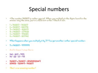 Special numbers
•   •The number 142857 is rather special. When you multiply it the digits found in the
    answer stay the same, just in a different order. Check it out:

•   1 x 142857 = 142857
•   2 x 142857 = 285714
•   3 x 142857 = 428571
•   4 x 142857 = 571428
•   5 x 142857 = 714285
•   6 x 142857 = 857142

•   What happens when you multiply it by 7? You get another rather special number:

•   7 x 142857 = 999999

•   And it doesn't stop there:

•   142 + 857 = 999
•   14 + 28 + 57 = 99

•   142857 x 142857 = 20408122449
•   20408 + 122449 = 142857

•   That’s one amazing number!
 