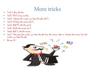 • Trick 2: Any Number
                                    More tricks
• Step1: Think of any number.
• Step2: Subtract the number you have thought with 1.
• Step3: Multiply the result with 3.
• Step4: Add 12 with the result.
• Step5: Divide the answer by 3.
• Step6: Add 5 with the answer.
• Step7: Take away the number you have thought from the answer, that is, subtract the answer from the
  number you have thought.
• Answer: 8
 