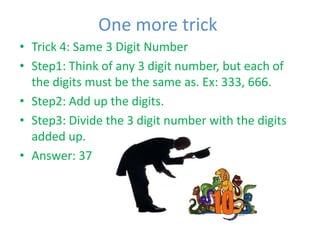 One more trick
• Trick 4: Same 3 Digit Number
• Step1: Think of any 3 digit number, but each of
  the digits must be the same as. Ex: 333, 666.
• Step2: Add up the digits.
• Step3: Divide the 3 digit number with the digits
  added up.
• Answer: 37
 