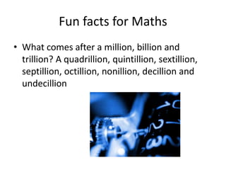 Fun facts for Maths
• What comes after a million, billion and
  trillion? A quadrillion, quintillion, sextillion,
  septillion, octillion, nonillion, decillion and
  undecillion
 