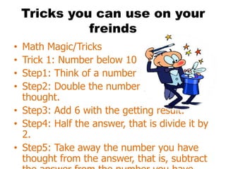 Tricks you can use on your
              freinds
• Math Magic/Tricks
• Trick 1: Number below 10
• Step1: Think of a number below 10.
• Step2: Double the number you have
  thought.
• Step3: Add 6 with the getting result.
• Step4: Half the answer, that is divide it by
  2.
• Step5: Take away the number you have
  thought from the answer, that is, subtract
 