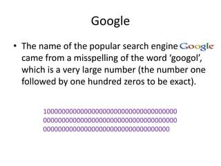Google
• The name of the popular search engine
  came from a misspelling of the word ‘googol’,
  which is a very large number (the number one
  followed by one hundred zeros to be exact).

       100000000000000000000000000000000000
       000000000000000000000000000000000000
       0000000000000000000000000000000000
 