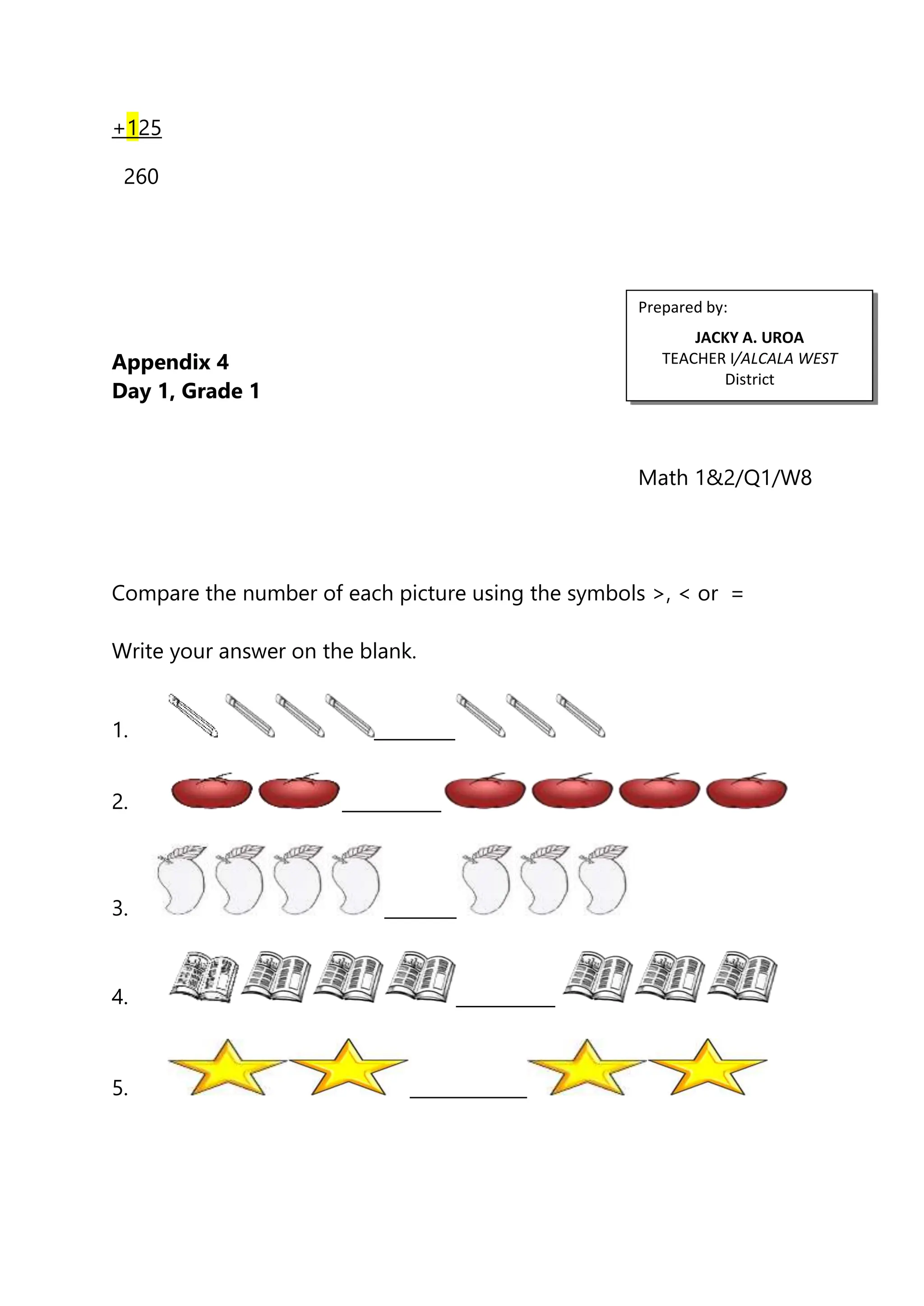 +125
260
Appendix 4
Day 1, Grade 1
Math 1&2/Q1/W8
Compare the number of each picture using the symbols >, < or =
Write your answer on the blank.
1. _________
2. ___________
3. ________
4. ___________
5. _____________
Prepared by:
JACKY A. UROA
TEACHER I/ALCALA WEST
District
 