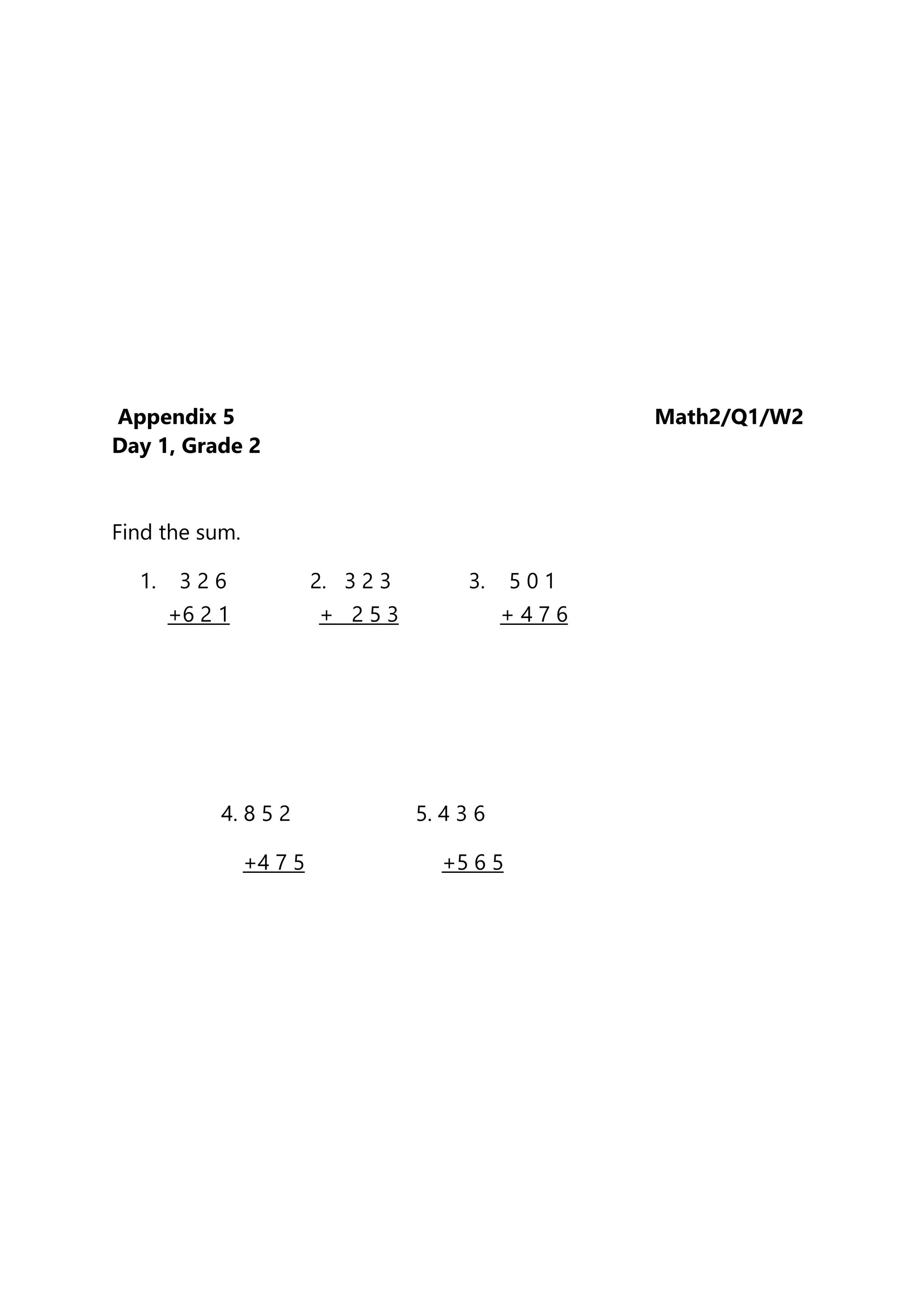 Appendix 5 Math2/Q1/W2
Day 1, Grade 2
Find the sum.
1. 3 2 6 2. 3 2 3 3. 5 0 1
+6 2 1 + 2 5 3 + 4 7 6
4. 8 5 2 5. 4 3 6
+4 7 5 +5 6 5
 