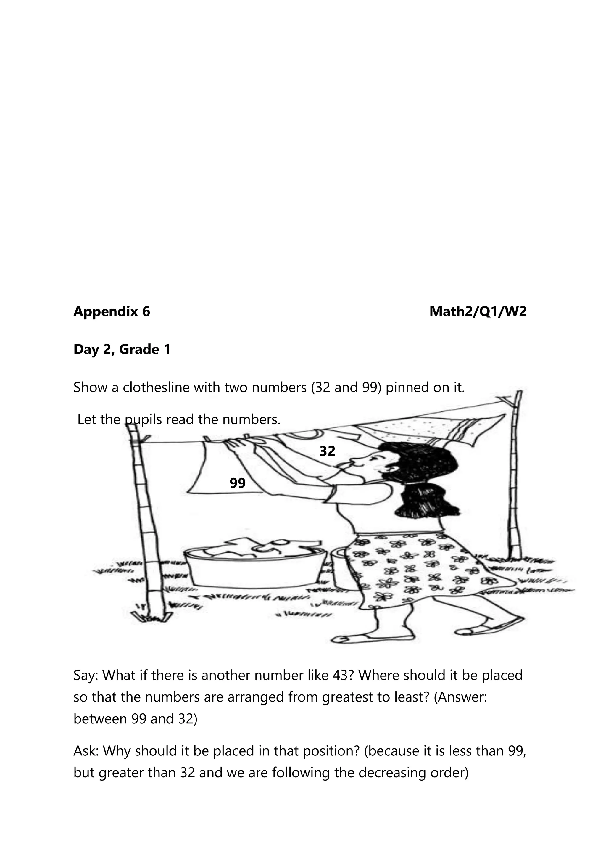 Appendix 6 Math2/Q1/W2
Day 2, Grade 1
Show a clothesline with two numbers (32 and 99) pinned on it.
Let the pupils read the numbers.
32
99
Say: What if there is another number like 43? Where should it be placed
so that the numbers are arranged from greatest to least? (Answer:
between 99 and 32)
Ask: Why should it be placed in that position? (because it is less than 99,
but greater than 32 and we are following the decreasing order)
 