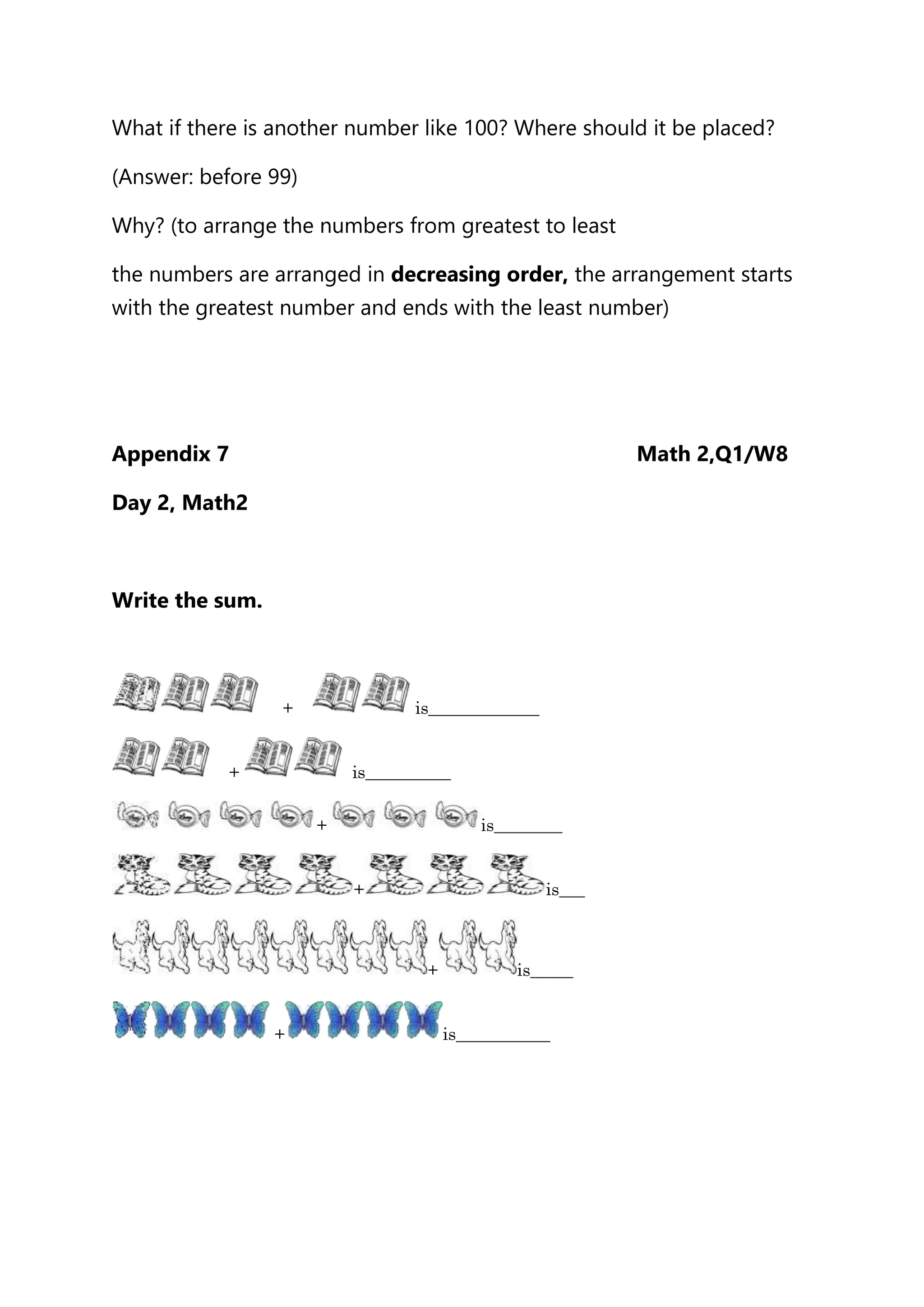 What if there is another number like 100? Where should it be placed?
(Answer: before 99)
Why? (to arrange the numbers from greatest to least
the numbers are arranged in decreasing order, the arrangement starts
with the greatest number and ends with the least number)
Appendix 7 Math 2,Q1/W8
Day 2, Math2
Write the sum.
+ is_____________
+ is__________
+ is________
+ is___
+ is_____
+ is___________
 