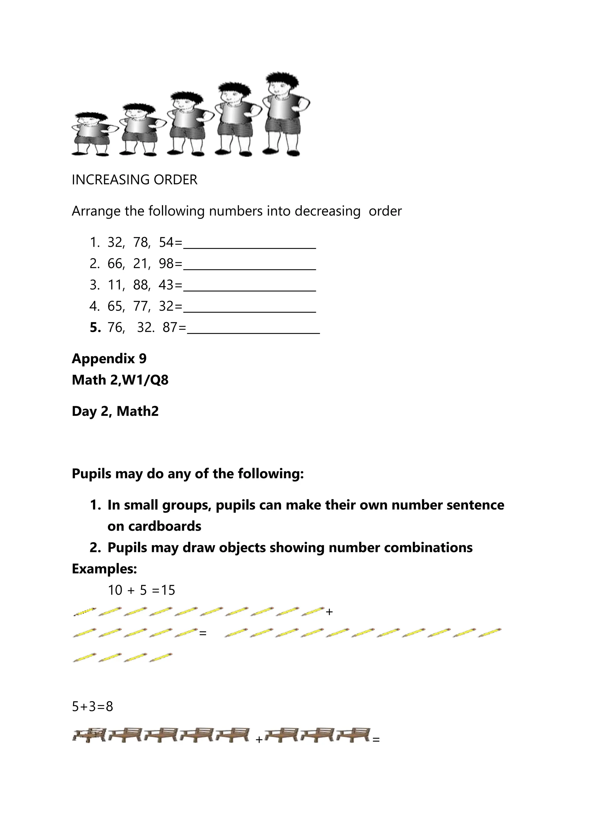 INCREASING ORDER
Arrange the following numbers into decreasing order
1. 32, 78, 54=_______________________
2. 66, 21, 98=_______________________
3. 11, 88, 43=_______________________
4. 65, 77, 32=_______________________
5. 76, 32. 87=_______________________
Appendix 9
Math 2,W1/Q8
Day 2, Math2
Pupils may do any of the following:
1. In small groups, pupils can make their own number sentence
on cardboards
2. Pupils may draw objects showing number combinations
Examples:
10 + 5 =15
+
=
5+3=8
+ =
 