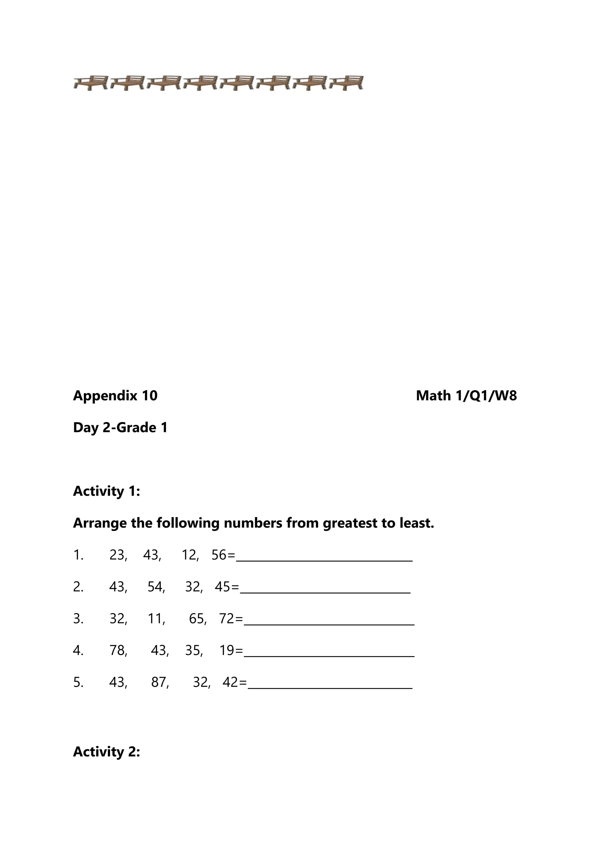 Appendix 10 Math 1/Q1/W8
Day 2-Grade 1
Activity 1:
Arrange the following numbers from greatest to least.
1. 23, 43, 12, 56=______________________________
2. 43, 54, 32, 45=_____________________________
3. 32, 11, 65, 72=_____________________________
4. 78, 43, 35, 19=_____________________________
5. 43, 87, 32, 42=____________________________
Activity 2:
 