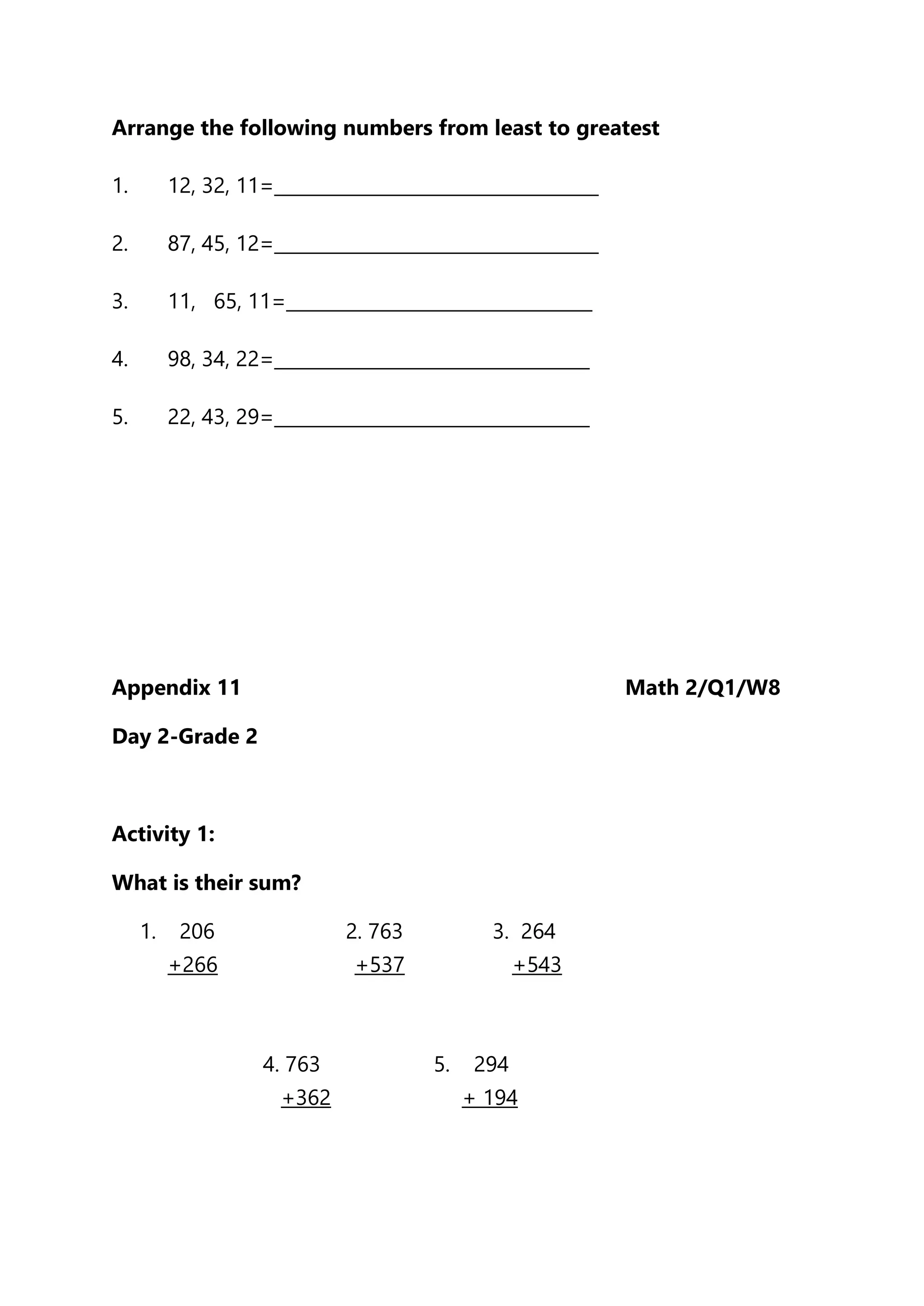 Arrange the following numbers from least to greatest
1. 12, 32, 11=____________________________________
2. 87, 45, 12=____________________________________
3. 11, 65, 11=__________________________________
4. 98, 34, 22=___________________________________
5. 22, 43, 29=___________________________________
Appendix 11 Math 2/Q1/W8
Day 2-Grade 2
Activity 1:
What is their sum?
1. 206 2. 763 3. 264
+266 +537 +543
4. 763 5. 294
+362 + 194
 