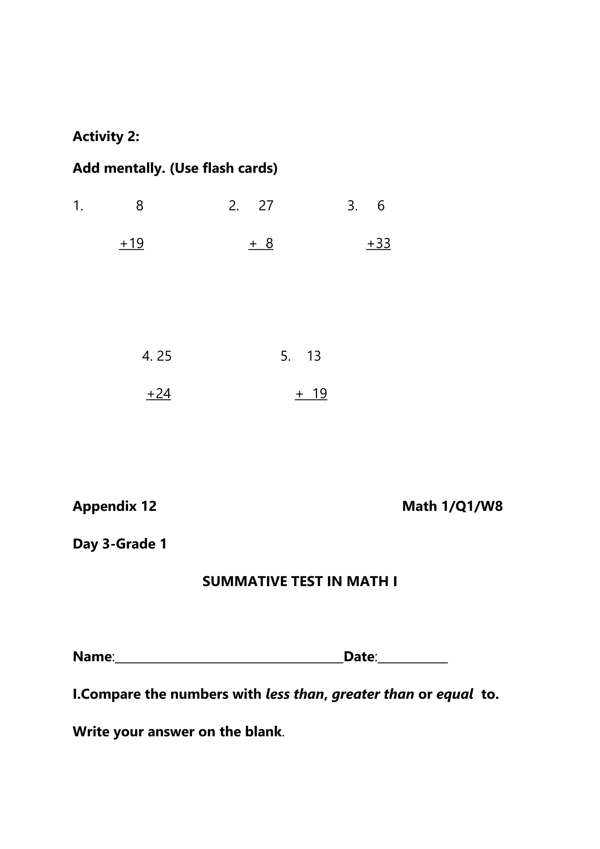 Activity 2:
Add mentally. (Use flash cards)
1. 8 2. 27 3. 6
+19 + 8 +33
4. 25 5. 13
+24 + 19
Appendix 12 Math 1/Q1/W8
Day 3-Grade 1
SUMMATIVE TEST IN MATH I
Name:_______________________________________Date:____________
I.Compare the numbers with less than, greater than or equal to.
Write your answer on the blank.
 