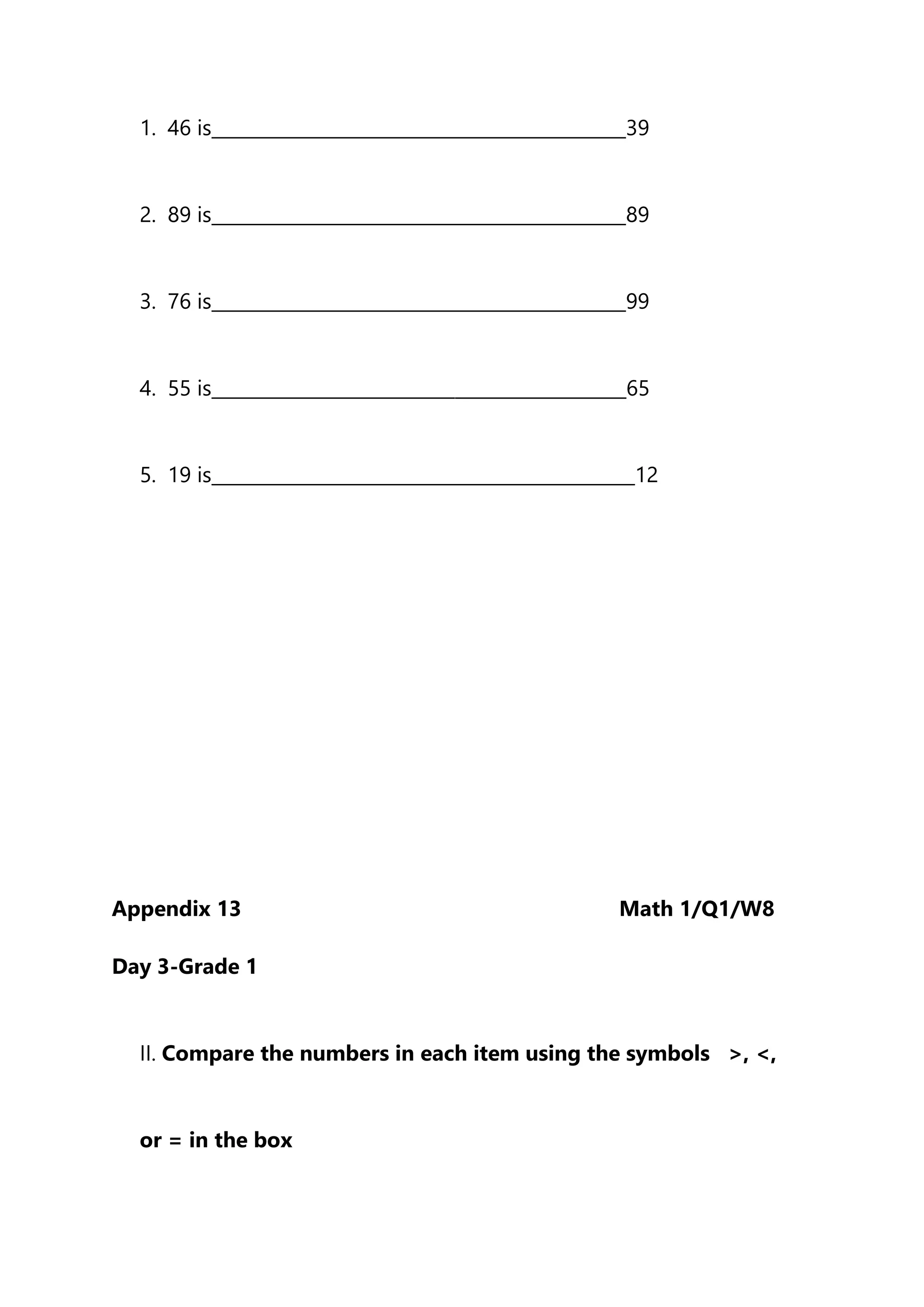 1. 46 is______________________________________________39
2. 89 is______________________________________________89
3. 76 is______________________________________________99
4. 55 is______________________________________________65
5. 19 is_______________________________________________12
Appendix 13 Math 1/Q1/W8
Day 3-Grade 1
II. Compare the numbers in each item using the symbols >, <,
or = in the box
 