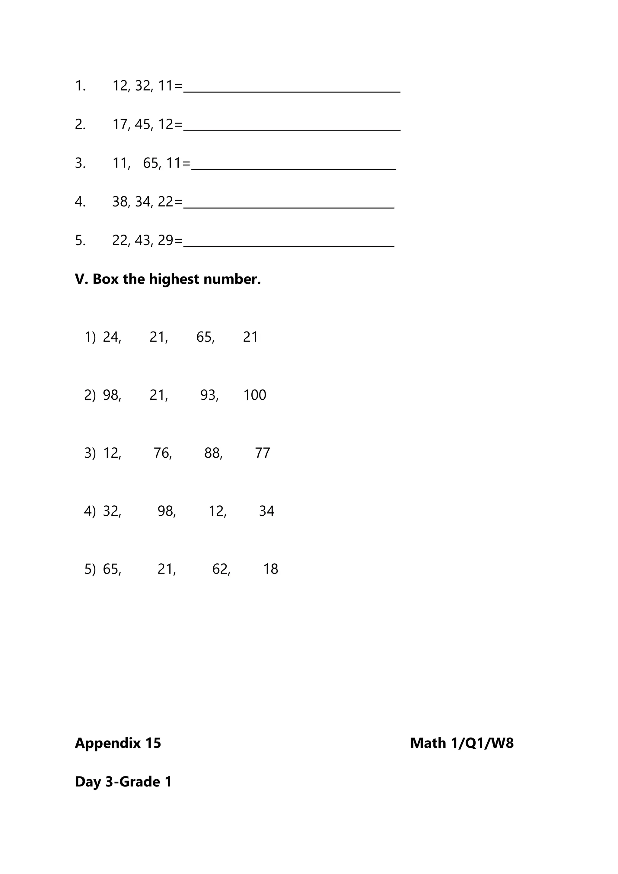 1. 12, 32, 11=____________________________________
2. 17, 45, 12=____________________________________
3. 11, 65, 11=__________________________________
4. 38, 34, 22=___________________________________
5. 22, 43, 29=___________________________________
V. Box the highest number.
1) 24, 21, 65, 21
2) 98, 21, 93, 100
3) 12, 76, 88, 77
4) 32, 98, 12, 34
5) 65, 21, 62, 18
Appendix 15 Math 1/Q1/W8
Day 3-Grade 1
 