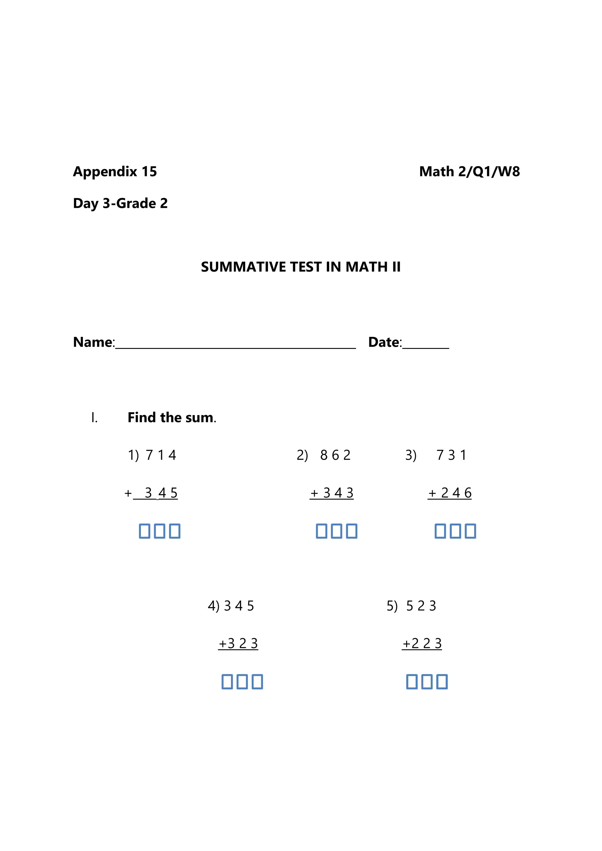 Appendix 15 Math 2/Q1/W8
Day 3-Grade 2
SUMMATIVE TEST IN MATH II
Name:_________________________________________ Date:________
I. Find the sum.
1) 7 1 4 2) 8 6 2 3) 7 3 1
+ 3 4 5 + 3 4 3 + 2 4 6
4) 3 4 5 5) 5 2 3
+3 2 3 +2 2 3
 