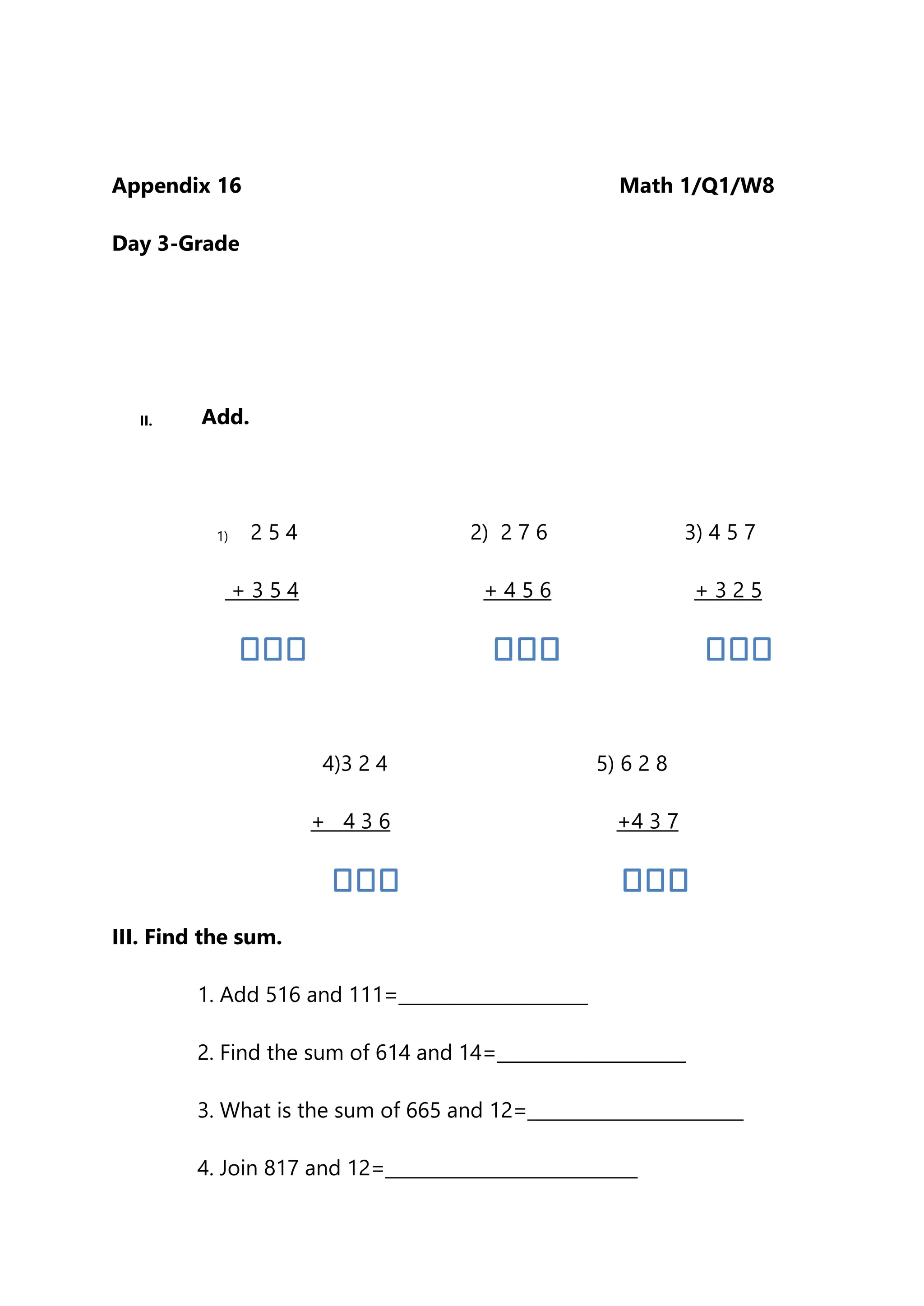 Appendix 16 Math 1/Q1/W8
Day 3-Grade
II. Add.
1) 2 5 4 2) 2 7 6 3) 4 5 7
+ 3 5 4 + 4 5 6 + 3 2 5
4)3 2 4 5) 6 2 8
+ 4 3 6 +4 3 7
III. Find the sum.
1. Add 516 and 111=_____________________
2. Find the sum of 614 and 14=_____________________
3. What is the sum of 665 and 12=________________________
4. Join 817 and 12=____________________________
 