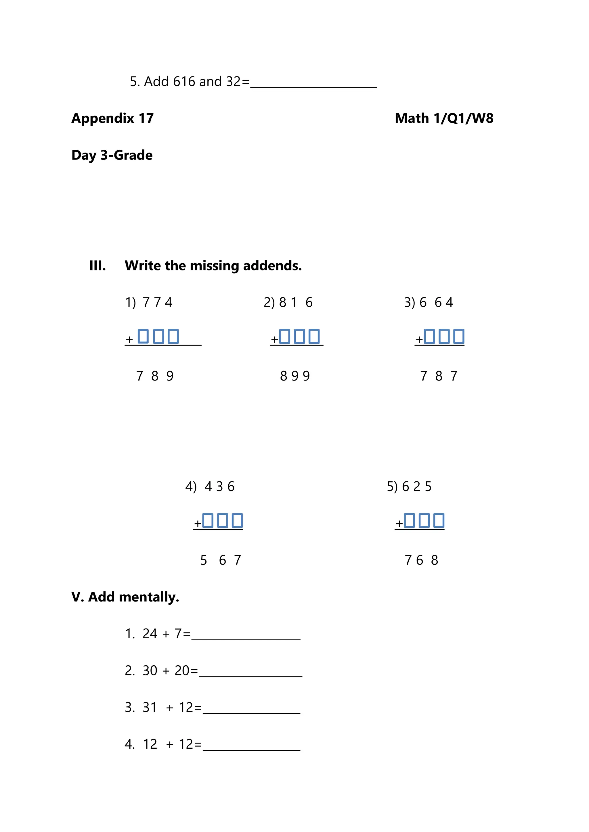 5. Add 616 and 32=______________________
Appendix 17 Math 1/Q1/W8
Day 3-Grade
III. Write the missing addends.
1) 7 7 4 2) 8 1 6 3) 6 6 4
+ + +
7 8 9 8 9 9 7 8 7
4) 4 3 6 5) 6 2 5
+ +
5 6 7 7 6 8
V. Add mentally.
1. 24 + 7=___________________
2. 30 + 20=__________________
3. 31 + 12=_________________
4. 12 + 12=_________________
 