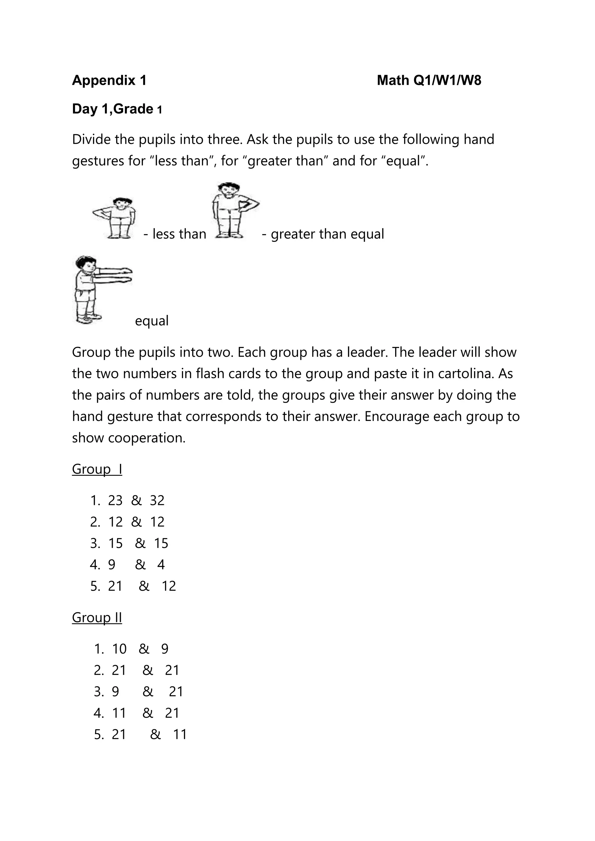 Appendix 1 Math Q1/W1/W8
Day 1,Grade 1
Divide the pupils into three. Ask the pupils to use the following hand
gestures for “less than”, for “greater than” and for “equal”.
- less than - greater than equal
equal
Group the pupils into two. Each group has a leader. The leader will show
the two numbers in flash cards to the group and paste it in cartolina. As
the pairs of numbers are told, the groups give their answer by doing the
hand gesture that corresponds to their answer. Encourage each group to
show cooperation.
Group I
1. 23 & 32
2. 12 & 12
3. 15 & 15
4. 9 & 4
5. 21 & 12
Group II
1. 10 & 9
2. 21 & 21
3. 9 & 21
4. 11 & 21
5. 21 & 11
 