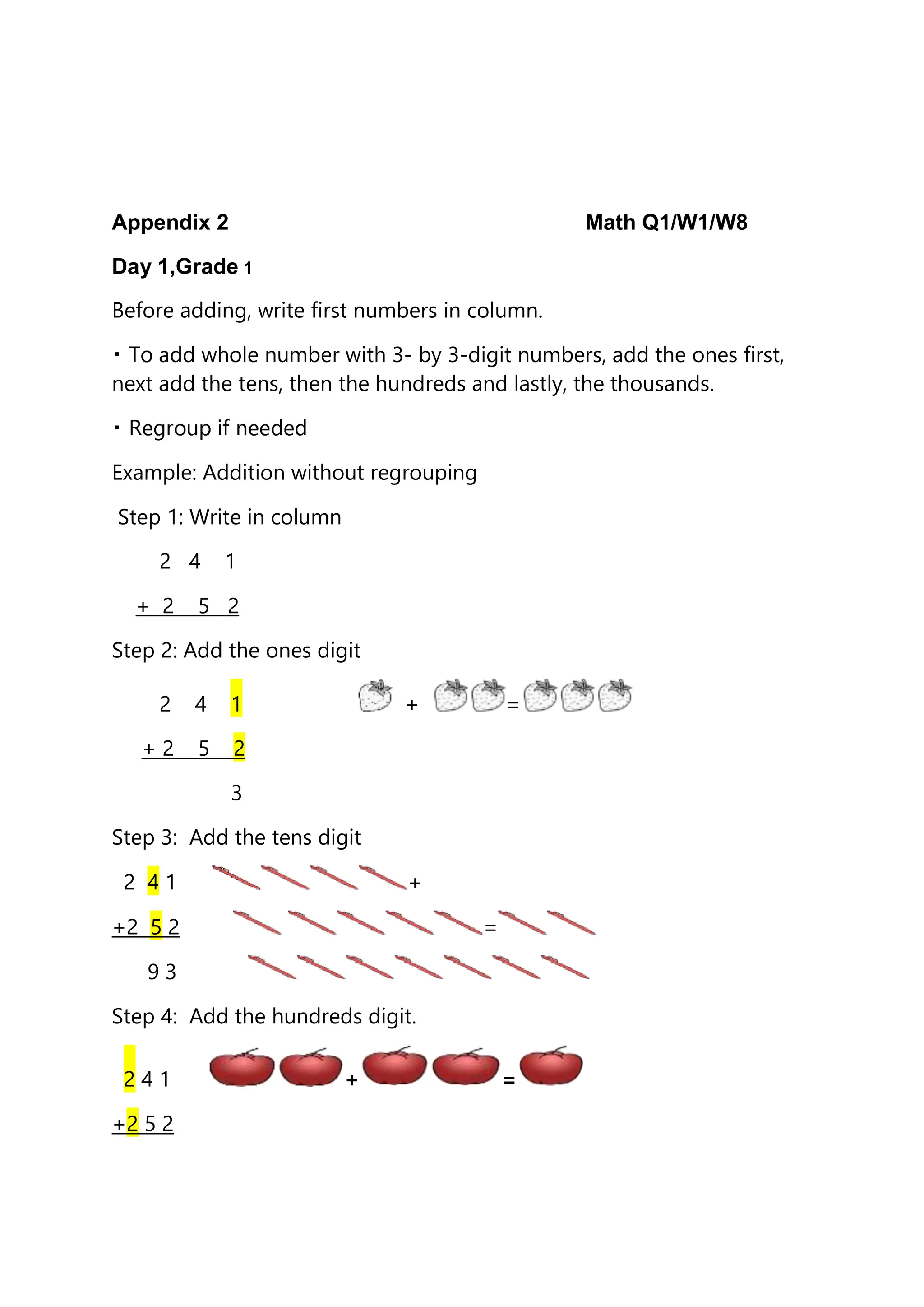 Appendix 2 Math Q1/W1/W8
Day 1,Grade 1
Before adding, write first numbers in column.
add whole number with 3- by 3-digit numbers, add the ones first,
next add the tens, then the hundreds and lastly, the thousands.
Example: Addition without regrouping
Step 1: Write in column
2 4 1
+ 2 5 2
Step 2: Add the ones digit
2 4 1 + =
+ 2 5 2
3
Step 3: Add the tens digit
2 4 1 +
+2 5 2 =
9 3
Step 4: Add the hundreds digit.
2 4 1 + =
+2 5 2
 