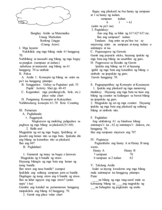 Banghay Aralin sa Matematika
Unang Markahan
Ikatlong Linggo
(Unang Araw)
I. Mga layunin
Nakikilala ang mga bilang mula 61 hanggang
70.
Nabibilang at nasasabi ang bilang ng mga bagay
sa pangkat. (sampuan at isahan.)
nababasa at naisusulat ang bilang na 61
hanggang 70 sa simbulo
II. Paksa
A. Aralin 1: Konsepto ng bilang na anim na
pu’t isa hanggang pitumpo.
B. Sanggunian: Gabay sa Pagtuturo pah. 35
Pupils’ Activity Shet pp. 40-45
C. Kagamitan: mga pamilang(stik, hole, etc.)
place value chart
D. Pangunang Konsepto at Kakayahan:
Nahihinuhang konsepto 61-70 Rote Counting
III. Pamaraan
A. Paghahanda
1. Pagganyak
Magkaroon ng maikling paligsahan sa
pagbasa ng mga bilang sa plaskard.(51-60)
2. Balik-aral
Magpakita ng set ng mga bagay. Ipabilang at
ipasabi ang laman nito sa mga bata. Ipakuha din
ang bilang na katumbas nito sa plaskard.
Ilan ang 60?
B. Paglalahad:
1. Gumamit ng tunay na bagay o larawan.
Magpakita ng 6 bundle ng straw.
Hayaang bilangin ng mga bata ang laman ng
isang bundle.
Ilan straw ang nasa bundle? (sampu)
Ipakilala ang salitang sampuan para sa bundle.
Dagdagan ng isang straw ang 6 bundle ng straw.
Ilan na lahat ngayon ang mga straw? (anim
napu’ t isa)
Gamitin ang katulad na pamamaraan hanggang
maipakilala ang bilang 62 hanggang 70.
2. Gamit ang place value chart
Ilagay ang plaskard na 6sa hanay ng sampuan
at 1 sa hanay ng isahan.
sampuan isahan
6 1 = 61
(anim na pu’t isa)
3. Pagtalakay:
Ano ang ibig sa bihin ng 61? 62? 63? etc.
Ilan ang sampuan? isahan
Tandaan: Ang anim na pu’tisa–isa ay
mayroong anim na sampuan at isang isahan. o
animnapu at isa.
C. Pagsasagawa ng Gawain
Gamit ang popsicle sticks, hayaang ipakita ng
mga bata ang bilang na sasabihin ng guro.
D. Pagproseso sa Resulta ng Gawin
Ipakita ang bilang na 61 at hayaang
iguhit ng mga bata ang katumbas ng bilang o
simbulo na ipapakita ng guro.
Gawin hanggang 70.
.
E. Pagpapapatibay ng Konsepto at Kasanayan
1. Ipakita ang plaskard ng mga numerong
tinalakay. Hayaang ang mga bata na itaas ang
bilang ng counter na kailangan sa bawat bilang
na ipapakita ng guro.
2. Magpakita ng set ng mga counter. Hayaang
ipakita ng mga bata ang plaskard ng salitang
bilang at simbolo nito.
F. Paglalahat
Ang simbulong 61 ay binabasa bilang
animnapu’t isa , 62 ay animnapu’t dalawa, etc.
hanggang 70.
Ilan ang sampuan mayroon ang 70?
IV. Pagtataya:
Pagtambalin ang hanay A at Hanay B nang
wasto.
Hanay A Hanay B
7 sampuan 70
6 sampuan at 2 isahan 62
V. Takdang Aralin
Isulat sa inyong kwaderno ang mga bilang
mula animnaput isa hanggang pitumpo.
Puna:
____na bilang ng mga mag-aaral mula sa
kabuuang bilang na ____ang nagpakita ng
___na bahagdan ng pagkatuto ng aralin
 