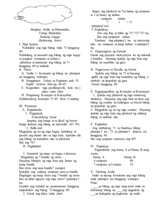 Banghay Aralin sa Matematika
Unang Markahan
Ikatlong Linggo
(Ikalawang Araw)
I. Mga layunin
Nakikilala ang mga bilang mula 71 hanggang
80.
Nabibilang at nasasabi ang bilang ng mga bagay
sa pangkat. (sampuan at isahan.)
nababasa at naisusulat ang bilang na 71
hanggang 80 sa simbulo
II. Paksa
A. Aralin 1: Konsepto ng bilang na pitumput
isa hanggang walumpo.
B. Sanggunian: Gabay sa Pagtuturo pah. 35
Pupils’ Activity Shet pp. 40-45
C. Kagamitan: mga pamilang(stik, hole, etc.)
place value chart
D. Pangunang Konsepto at Kakayahan:
Nahihinuhang konsepto 71-80 Rote Counting
III. Pamaraan
A. Paghahanda
1. Pagganyak
Fruit-picking Game
Ipapitas ang bunga at sa likod ng bawat
bunga ipabasa ang bilang na nakasulat. (61-70)
2. Balik-aral
Magpakita ng set ng mga bagay. Ipabilang at
ipasabi ang laman nito sa mga bata. Ipakuha din
ang bilang na katumbas nito sa plaskard.
Ilan ang 70?
B. Paglalahad:
1. Gumamit ng tunay na bagay o larawan.
Magpakita ng 7 bundle ng straw.
Hayaang bilangin ng mga bata ang laman ng
isang bundle.
Ilan straw ang nasa bundle? (sampu)
Ipakilala ang salitang sampuan para sa bundle.
Dagdagan ng isang straw ang 7 bundle ng straw.
Ilan na lahat ngayon ang mga straw? (pitumpu’t
isa.
Gamitin ang katulad na pamamaraan hanggang
maipakilala ang bilang 72 hanggang 80.
2. Gamit ang place value chart
Ilagay ang plaskard na 7sa hanay ng sampuan
at 1 sa hanay ng isahan.
sampuan isahan
7 1 = 71
(pitumput’isa)
3. Pagtalakay:
Ano ang ibig sa bihin ng 71? 72? 73? etc.
Ilan ang sampuan? isahan
Tandaan: Ang pitumpu’t isa ay mayroong
pito na sampuan at isang isahan. o pitumpu’t
isa.
C. Pagsasagawa ng Gawain
Gamit ang popsicle sticks,(Iayos ito ng nakatali
o bundle) hayaang ipakita ng mga bata ang
bilang na sasabihin ng guro.
D. Pagproseso sa Resulta ng Gawin
Ipakita ang bilang na 71 at hayaang
iguhit ng mga bata ang katumbas ng bilang o
simbulo na ipapakita ng guro.
Gawin hanggang 80.
.
E. Pagpapapatibay ng Konsepto at Kasanayan
1. Ipakita ang plaskard ng mga numerong
tinalakay. Hayaang ang mga bata na itaas ang
bilang ng counter na kailangan sa bawat bilang
na ipapakita ng guro.
2. Magpakita ng set ng mga counter. Hayaang
ipakita ng mga bata ang plaskard ng salitang
bilang at simbolo nito.
F. Paglalahat
Ang simbulong 71 ay binabasa bilang
pitumpu’t isa , 72 ay pitumpu’t dalawa, etc.
hanggang 80.
Ilan ang sampuan mayroon ang 80?
IV. Pagtataya:
Pagtambalin ang hanay A at Hanay B nang
wasto.
Hanay A Hanay B
8 sampuan 80
7 sampuan at 6 isahan 76
V. Takdang Aralin
Isulat sa inyong kwaderno ang mga bilang
mula pitumput isa hanggang walumpo.
Puna:
____na bilang ng mga mag-aaral mula sa
kabuuang bilang na ____ang nagpakita ng
___na bahagdan ng pagkatuto ng aralin
 