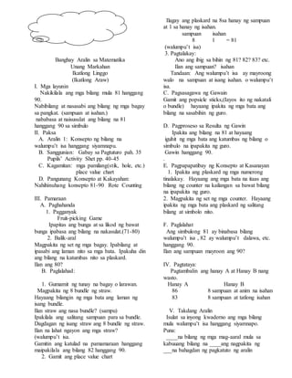 Banghay Aralin sa Matematika
Unang Markahan
Ikatlong Linggo
(Ikatlong Araw)
I. Mga layunin
Nakikilala ang mga bilang mula 81 hanggang
90.
Nabibilang at nasasabi ang bilang ng mga bagay
sa pangkat. (sampuan at isahan.)
nababasa at naisusulat ang bilang na 81
hanggang 90 sa simbulo
II. Paksa
A. Aralin 1: Konsepto ng bilang na
walumpu’t isa hanggang siyamnapu.
B. Sanggunian: Gabay sa Pagtuturo pah. 35
Pupils’ Activity Shet pp. 40-45
C. Kagamitan: mga pamilang(stik, hole, etc.)
place value chart
D. Pangunang Konsepto at Kakayahan:
Nahihinuhang konsepto 81-90 Rote Counting
III. Pamaraan
A. Paghahanda
1. Pagganyak
Fruit-picking Game
Ipapitas ang bunga at sa likod ng bawat
bunga ipabasa ang bilang na nakasulat.(71-80)
2. Balik-aral
Magpakita ng set ng mga bagay. Ipabilang at
ipasabi ang laman nito sa mga bata. Ipakuha din
ang bilang na katumbas nito sa plaskard.
Ilan ang 80?
B. Paglalahad:
1. Gumamit ng tunay na bagay o larawan.
Magpakita ng 8 bundle ng straw.
Hayaang bilangin ng mga bata ang laman ng
isang bundle.
Ilan straw ang nasa bundle? (sampu)
Ipakilala ang salitang sampuan para sa bundle.
Dagdagan ng isang straw ang 8 bundle ng straw.
Ilan na lahat ngayon ang mga straw?
(walumpu’t isa.
Gamitin ang katulad na pamamaraan hanggang
maipakilala ang bilang 82 hanggang 90.
2. Gamit ang place value chart
Ilagay ang plaskard na 8sa hanay ng sampuan
at 1 sa hanay ng isahan.
sampuan isahan
8 1 = 81
(walumpu’t isa)
3. Pagtalakay:
Ano ang ibig sa bihin ng 81? 82? 83? etc.
Ilan ang sampuan? isahan
Tandaan: Ang walumpu’t isa ay mayroong
walo na sampuan at isang isahan. o walumpu’t
isa.
C. Pagsasagawa ng Gawain
Gamit ang popsicle sticks,(Iayos ito ng nakatali
o bundle) hayaang ipakita ng mga bata ang
bilang na sasabihin ng guro.
D. Pagproseso sa Resulta ng Gawin
Ipakita ang bilang na 81 at hayaang
iguhit ng mga bata ang katumbas ng bilang o
simbulo na ipapakita ng guro.
Gawin hanggang 90.
.
E. Pagpapapatibay ng Konsepto at Kasanayan
1. Ipakita ang plaskard ng mga numerong
tinalakay. Hayaang ang mga bata na itaas ang
bilang ng counter na kailangan sa bawat bilang
na ipapakita ng guro.
2. Magpakita ng set ng mga counter. Hayaang
ipakita ng mga bata ang plaskard ng salitang
bilang at simbolo nito.
F. Paglalahat
Ang simbulong 81 ay binabasa bilang
walumpu’t isa , 82 ay walumpu’t dalawa, etc.
hanggang 90.
Ilan ang sampuan mayroon ang 90?
IV. Pagtataya:
Pagtambalin ang hanay A at Hanay B nang
wasto.
Hanay A Hanay B
86 8 sampuan at anim na isahan
83 8 sampuan at tatlong isahan
V. Takdang Aralin
Isulat sa inyong kwaderno ang mga bilang
mula walumpu’t isa hanggang siyamnapo.
Puna:
____na bilang ng mga mag-aaral mula sa
kabuuang bilang na ____ang nagpakita ng
___na bahagdan ng pagkatuto ng aralin
 
