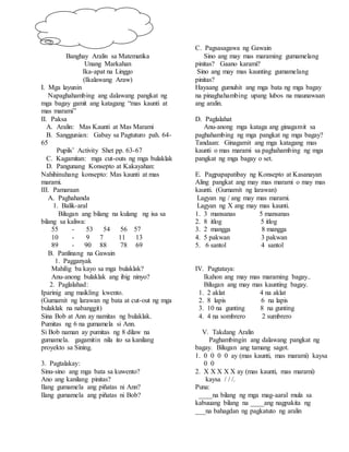 Banghay Aralin sa Matematika
Unang Markahan
Ika-apat na Linggo
(Ikalawang Araw)
I. Mga layunin
Napaghahambing ang dalawang pangkat ng
mga bagay gamit ang katagang “mas kaunti at
mas marami”
II. Paksa
A. Aralin: Mas Kaunti at Mas Marami
B. Sanggunian: Gabay sa Pagtuturo pah. 64-
65
Pupils’ Activity Shet pp. 63-67
C. Kagamitan: mga cut-outs ng mga bulaklak
D. Pangunang Konsepto at Kakayahan:
Nahihinuhang konsepto: Mas kaunti at mas
marami.
III. Pamaraan
A. Paghahanda
1. Balik-aral
Bilugan ang bilang na kulang ng isa sa
bilang sa kaliwa:
55 - 53 54 56 57
10 - 9 7 11 13
89 - 90 88 78 69
B. Panlinang na Gawain
1. Pagganyak
Mahilig ba kayo sa mga bulaklak?
Anu-anong bulaklak ang ibig ninyo?
2. Paglalahad:
Iparinig ang maikling kwento.
(Gumamit ng larawan ng bata at cut-out ng mga
bulaklak na nabanggit)
Sina Bob at Ann ay namitas ng bulaklak.
Pumitas ng 6 na gumamela si Ann.
Si Bob naman ay pumitas ng 8 dilaw na
gumamela. gagamitin nila ito sa kanilang
proyekto sa Sining.
3. Pagtalakay:
Sinu-sino ang mga bata sa kuwento?
Ano ang kanilang pinitas?
Ilang gumamela ang piñatas ni Ann?
Ilang gumamela ang piñatas ni Bob?
C. Pagsasagawa ng Gawain
Sino ang may mas maraming gumamelang
pinitas? Gaano karami?
Sino ang may mas kaunting gumamelang
pinitas?
Hayaang gumuhit ang mga bata ng mga bagay
na pinaghahambing upang lubos na maunawaan
ang aralin.
D. Paglalahat
Anu-anong mga kataga ang ginagamit sa
paghahambing ng mga pangkat ng mga bagay?
Tandaan: Ginagamit ang mga katagang mas
kaunti o mas marami sa paghahambing ng mga
pangkat ng mga bagay o set.
E. Pagpapapatibay ng Konsepto at Kasanayan
Aling pangkat ang may mas marami o may mas
kaunti. (Gumamit ng larawan)
Lagyan ng / ang may mas marami.
Lagyan ng X ang may mas kaunti.
1. 3 mansanas 5 mansanas
2. 8 itlog 5 itlog
3. 2 mangga 8 mangga
4. 5 pakwan 3 pakwan
5. 6 santol 4 santol
IV. Pagtataya:
Ikahon ang may mas maraming bagay..
Bilugan ang may mas kaunting bagay.
1. 2 aklat 4 na aklat
2. 8 lapis 6 na lapis
3. 10 na gunting 8 na gunting
4. 4 na sombrero 2 sumbrero
V. Takdang Aralin
Paghambingin ang dalawang pangkat ng
bagay. Bilugan ang tamang sagot.
1. 0 0 0 0 ay (mas kaunti, mas marami) kaysa
0 0
2. X X X X X ay (mas kaunti, mas marami)
kaysa / / /.
Puna:
____na bilang ng mga mag-aaral mula sa
kabuuang bilang na ____ang nagpakita ng
___na bahagdan ng pagkatuto ng aralin
 