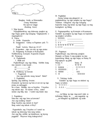 Banghay Aralin sa Matematika
Unang Markahan
Ika-apat na Linggo
(Ikatlong Araw)
I. Mga layunin
Napaghahambing ang dalawang pangkat ng
mga bagay gamit ang katagang “magkapareho o
magsingdami)
II. Paksa
A. Aralin: Kapareho
B. Sanggunian: Gabay sa Pagtuturo pah. 71-
72
Pupils’ Activity Sheet pp. 63-67
C. Kagamitan: mga cut-outs ng mga prutas
D. Pangunang Konsepto at Kakayahan:
Nahihinuhang konsepto: Kapareho (Equal)
III. Pamaraan
A. Paghahanda
1. Balik-aral
Paghambingin ang mga bilang. Sabihin kung
mas marami o mas kaunti .
45____________48
91 ___________19
B. Panlinang na Gawain
1. Pagganyak
Ano ang paborito mong laruan? Bakit?
2. Paglalahad:
Iparinig ang maikling kwento.
(Gumamit ng larawan ng bata at cut-out ng mga
prutas na nabanggit)
Ito si Juan. Mahilig siya sa bayabas. 3 bayabas
ang nakain niya. Ito naman si Roy, santol
naman ang hilig niya. 3 santol ang kinain niya.
3. Pagtalakay:
Sinu-sino ang mga bata sa kuwento?
Ano ang kanilang kinain?
Ilang bayabas ang nakain ni Juan?
Ilang santol ang nakain ni Roy?
Pagtambalin ang 3 bayabas at 3 santol na
nakain ng dalawang bata nang isahan.
Ano ang ibig sabihin ng kinalabasan ng inyong
pagguhit? Mayroon bang kulang/sobra?
D. Paglalahat
Anong kataga ang ginagamit sa
paghahambing ng mga pangkat ng mga bagay?
Tandaan: Ginagamit ang mga katagang
kapareho kung ang laman ng mga bagay ay mag
kasingdami ng bilang.
E. Pagpapapatibay ng Konsepto at Kasanayan
Gumuhit ng pangkat ng mga bagay na kapareho
ng pangkat sa kaliwa.
1. XXXXX _______________
2. / / / / / / / / ________________
3. Y Y ________________
4. W W W W W W W __________
5. C C C _____________________
IV. Pagtataya:
Paghambingin ang dalawang pangkat.
Hanapin sa Hanay A ang pangkat na may
kaparehong bilang ng mga bagay sa Hanay B.
Pag-ugnayin ng guhit.
Hanay A hanay B
1. CC . . W W W
2. KKKK . . F F F F F F
3. GGGGGG . . P
4. MMM . . R R
5. H . . D D D D
V. Takdang Aralin
Gumuhit ng mga bagay na sindami ng
bagay sa kahon.
1. T T T T T - ___________________
2. A A A - _______________________
Puna:
____na bilang ng mga mag-aaral mula sa
kabuuang bilang na ____ang nagpakita ng
___na bahagdan ng pagkatuto ng aralin
 