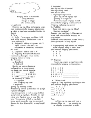 Banghay Aralin sa Matematika
Unang Markahan
Ika-apat na Linggo
(Ika-apat na Araw)
I. Mga layunin
Naiaayos ang mga bilang isa hanggang sampu
mula sa pinakamababa hanggang pinakamataas
na bilang ng mga bagay sa pangkat.(Smallest to
Biggest)
II. Paksa
A. Aralin: Pag-aayos ng mga Bilang 1-10
Mula Maliit hanggang Pinakamataas Ayon sa
Laman ng Pangkat.
B. Sanggunian: Gabay sa Pagtuturo pah. 75
Pupils’ Activity Sheet pp. 63-67
Lesson Guide in Elementary Mathematics I
pp. 58-61
C. Kagamitan: number cards 1-10
D. Pangunang Konsepto at Kakayahan:
Nahihinuhang konsepto: Mula mababa
hanggang mataas na bilang.
III. Pamaraan
A. Paghahanda
1. Balik-aral
Gamitin ang wastong kataga sa
paghahambing ng bawat pangkat.
mas kaunti, mas marami, kapareho
H H H H H _________B B B
U U ___________R R R R R R
G G G G G ________g g g g g
B. Panlinang na Gawain
1. Pagganyak
Awit: Sampung mga daliri
2. Paglalahad:
Iparinig ang maikling kwento.
(Gumamit ng larawan ng bata at cut-out ng mga
bagay na nabanggit)
Isang araw, pumunta si Mark sa isang tindahan.
upang bumili ng mga lapis. Kumuha siya ng 3
puting lapis, 5 pulang lapis, at isang dilaw na
lapis. Tuwang-tuwa si Mark sa mga binili
niyang gamit sa paaralan nang siya ay umuwi.
Kaagad niya itong ipinagmalaki sa mga kapatid
niya.
3. Pagtalakay:
Sino ang mga bata sa kuwento?
Ano ang kanyang binili ?
Saan niya ito binili?
C. Pagsasagawa ng Gawain:
Ipaskil ang cut-outs ng mga lapis.
Ipabilang ito sa mga bata.
Paano natin aayusin ang mga ito mula
pinakamababa hanggang sa pinakamataas?
(Tumawag ng batang mag-aayos)
D. Paglalahat
Paano natin iniayos ang mga bilang?
Saan tayo nagsimula?
Tandaan: Ang mga bilang 1-10 ay maaring
ayusin mula pinakamababa hanggang sa
pinakamataas.
Ipakita din na ang pag-aayos ng mga bilang ay
parang pumapanik sa isang hagdan.
E. Pagpapapatibay ng Konsepto at Kasanayan
Ayusin ang mga bilang sa hanay. Mula
pinakamababa hanggang pinakamataas.
8 4 10
2 0 5
7 9 3
IV. Pagtataya:
Ayusin ang pangkat ng mga bilang mula
pinakamababa hanggang sa pinakamataas.
1. 5 2 4 3 1 __ ___ ___ ___ ___
2. 8 5 7 4 6 __ ___ ___ ___ ___
3. 2 5 4 6 3 ___ ___ ___ ___ ___
4. 6 10 8 9 7 ___ ___ ___ ___ ___
5. 4 0 3 1 2 __ ___ ___ ____ ____
V. Takdang Aralin
Lagyan ng / kung mga bilang ay nakaayos mula
pinakamababa hanggang pinakamataas.
___1. 9 , 6, 3, 1
___2. 1 ,2 ,3, 4
___3. 7 , 6 5 , 4
___4. 10, 9 , 8 , 7
___5. 4 ,5 ,6 , 7
Puna:
____na bilang ng mga mag-aaral mula sa
kabuuang bilang na ____ang nagpakita ng
___na bahagdan ng pagkatuto ng aralin
 