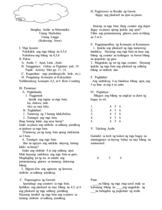 Banghay Aralin sa Matematika
Unang Markahan
Unang Linggo
(Ikalawang Araw)
I. Mga layunin
Nakikilala ang mga bilang na 4,5,6
Nababasa ang bilang na 4,5,6
II. Paksa
A. Aralin 1: Apat, Lima ,Anim
B. Sanggunian: Gabay sa Pagtuturo pah. 10
Pupils’ Activity Shet pp. 11- 16
C. Kagamitan: mga pamilang(stik, hole, etc.)
D. Pangunang Konsepto at Kakayahan:
Nahihinuhang konsepto 4,5, at 6 Rote Counting
III. Pamaraan
A. Paghahanda
1. Pagganyak
Ipaulit ang tugma sa mga bata.
Isa, dalawa, tatlo
Ako ay may lobo.
B. Paglalahad:
1. Tumawag ng 3 batang lalaki/babae.
2. Tanungin ang mga bata.
Ilang batang lalaki ang nasa harap?
Isulat sa pisara ang simbolo at salitang pamilang
at ipabasa sa mga bata.
3Tumawag pa ng isang bata upang makisama
sa 3 bata.
4. Tanungin ang mga bata.
Ilan na ngayon ang nakikita ninyong batang
lalaki sa harap?
Isulat ang simbulo 4 at ang salitang apat.
Muli hayaang makibasa ang mga bata sa guro.
Magdagdag pa ng isa at sundin ang
pamamaraang ginawa sa naunang dalawang
bilang.
5. Bigyan-diin ang ugnayan ng larawan,
simbolo at salitang pamilang.
C. Pagsasagawa ng Gawain
Ipamahagi ang counters sa mga bata.
Ipahilera ang plaskard na may bilang na 4,5, at 6
ang plaskard ng mga salitang pamilang.
Hayaang itambal ng mga bata ang counters sa
tamang simbulo at salitang pamilang.
D. Pagproseso sa Resulta ng Gawin
Ilagay ang plaskard na apat sa pisara.
Itanong sa mga bata: Ilang counter ang dapat
ilagay sa pisara upang ipakita ang apat?
Ulitin ang pamamaraang ginawa para sa bilang
na 5 at 6.
E. Pagpapapatibay ng Konsepto at Kasanayan
1. Ipakita ang plaskard ng mga numerong
tinalakay. Hayaang ang mga bata na itaas ang
bilang ng counter na kailangan sa bawat bilang
na ipapakita ng guro.
2. Magpakita ng set ng mga counter. Hayaang
ipakita ng mga bata ang plaskard ng salitang
bilang at simbolo nito.
F. Paglalahat
Ang simbilong 4 ay binabasa bilang apat, ang
5 ay lima at ang 6 ay anim
IV. Pagtataya:
Bilugan ang bilang na angkop sa dami ng
bagay sa set.
1. 4 5 6
2. 4 5 6
3. 4 5 6
4. 4 5 6
5. 4 5 6
V. Takdang Aralin
Gumuhit sa loob ng kahon ng mga bagay na
matatagpuan sa inyong bahay na may bilang na
sumusunod:
4 5 6
Puna:
____na bilang ng mga mag-aaral mula sa
kabuuang bilang na ____ang nagpakita ng
___na bahagdan ng pagkatuto ng aralin
 