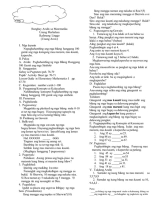 Banghay Aralin sa Matematika
Unang Markahan
Ikalimang Linggo
(Unang Araw)
I. Mga layunin
Napaghahambing ang mga bilang hanggang 100
gamit ang mga katagang mas marami, mas kaunti,
kapareho.
II. Paksa
A. Aralin: Paghahambing ng mga Bilang Hanggang
100 Gamit ang mga Simbolo
B. Sanggunian:
Gabay sa Pagtuturo pah. 78-79
Pupils’ Activity Sheet pp. 70-71
Lesson Guide in Elementary Mathematics I pp.
67-70
C. Kagamitan: number cards 1-100
D. Pangunang Konsepto at Kakayahan:
Nahihinuhang konsepto Paghahambing ng mga
bilang hanggang 100 gamit ang mga simbolo.
III. Pamaraan
A. Paghahanda
1. Pagsasanay:
Magpakita ng plaskard ng mga bilang mula 0-10
at set ng mga bagay. Hayaang pag-ugnayin ng
mga bata ang set sa tamang bilang nito.
B. Panlinang na Gawain
1. Balik-aral:
Magpakita ng mga cut-outs ng mga
bagay/laruan. Hayaang paghambingin ng mga bata
ang laman ng bawat set. Ipasabikung ang laman
ay mas marami o mas kaunti.
Hal. OOOOO _____ GGG
Tingnan ang laman ng unang set.
Ihambing ito sa set ng mga titik G.
Sabihin kung mas marami o mas kaunti.
(Magbigay hanggang 5 pagsasanay)
2. Paganyak:
Pahulaan: Anong prutas ang hugis-puso na
matamis kung hinog at maasim kung hilaw?
3. Paglalahad:
Iparinig ang maikling kwento:
Nanungkit ang magkakaibigan ng mangga sa
bukid. Si Sherwin, 10 mangga ang nakuha niya.
Si Rea naman ay 5 nakakuha ng 5 mangga. !0
mangga rin ang nasungkit ni Dan.
4. Pagtalakay:
Iguhit sa pisara ang sagot na ibibigay ng mga
bata. (Visualization)
Ilang mangga ang napitas ni Sherwin?(10)
Ilang mangga naman ang nakuha ni Rea?(5)
Sino ang mas maraming mangga si Sherwin o si
Dan? Bakit?
Sino ang mas kaunti ang nakuhang mangga? Bakit?
Sinu-sino ang nakakuha ng magkaparehong
bilang ng mangga?
C. Pagsasagawa ng Gawain:
1. Tumawag ng 4 na lalaki at 6 na babae sa
harap. Aling pangkat ang mas marami ang mga
lalaki o mga babae? (babae)
Aling pangkat ang mas kaunti? (lalaki)
Paghambingin ang 6 at 4.
Ang anim ay mas marami kaysa 4.
Ang 4 ay mas kaunti kaysa 6.
2. Tumawag muli ng 3 babae at 3 lalaki.
Magkunwaring magkakapareha sa sayawan ang
mga bata.
Ano ang masasabimo sa pangkat ng mga lalaki at
babae?
Pareho ba ang bilang nila?
Ang tatlo at tatlo ba ay magsingdami o
magkapareho?
D. Paglalahat
Paano tayo naghahambing ng mga bilang?
Anu-anong mga salita ang ating ginagamit sa
paghahambing?
Tandaan:
Ginagamit ang mas kaunti kung mas maliit ang
bilang ng mga bagay sa dalawang pangkat.
Ginagamit ang mas marami kung mas higit ang
bilang ng mga bagay sa dalawang pangkat.
Ginagamit ang kapareho kung pantay o
magkasingdami ang bilang ng mga bagay sa
dalawang pangkat.
E. Pagpapapatibay ng Konsepto at Kasanayan
Paghambingin ang mga bilang. Isulat ang mas
marami, mas kaunti o kapareho sa patlang.
1. Ang 35 ay _____sa 25.
2. Ang 88 ay ______sa 89.
3. Ang 67 ay ______sa 67.
IV. Pagtataya:
Paghambingin ang mga bilang. Punan ng mas
marami, mas kaunti, o kapareho sa patlang.
1. Ang 45 ay ______sa 54
2. Ang 88 ay _____sa 55
3. Ang 33 ay _____sa 33.
4. Ang 41 ay _____sa 31.
5. Ang 18 ay _____s 81.
V. Takdang Aralin
1. Sumulat ng isang bilang na mas marami sa
3,5,7,8,9
2. Sumulat ng isang bilang na mas kaunti sa 10,
9.6,4,2 .
Puna:
____na bilang ng mga mag-aaral mula sa kabuuang bilang na
____ang nagpakita ng ___na bahagdan ng pagkatuto ng aralin
 