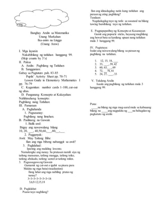 Banghay Aralin sa Matematika
Unang Markahan
Ika-anim na Linggo
(Unang Araw)
I. Mga layunin
Nakabibilang ng tatluhan hanggang 99.
(Skip counts by 3’s)
II. Paksa
A. Aralin: Pagbilang ng Tatluhan
B. Sanggunian:
Gabay sa Pagtuturo pah. 83-85
Pupils’ Activity Sheet pp. 70-71
Lesson Guide in Elementary Mathematics I
pp. 76-79
C. Kagamitan: number cards 1-100, cut-out
ng ubas.
D. Pangunang Konsepto at Kakayahan:
Nahihinuhang konsepto:
Pagbilang nang Tatluhan
III. Pamaraan
A. Paghahanda
1. Pagsasanay:
Pagbilang nang limahan.
B. Panlinang na Gawain
1. Balik-aral:
Ibigay ang nawawalang bilang
10, 20, ___, 40,50,60,___,80,__,___
2. Pagganyak:
Awit: May Tatlong Bibe
Ilan ang mga bibeng nabanggit sa awit?
3. Paglalahad:
Iparinig ang maikling kwento.
Namalengke ang nanay. Sa prutasan namili siya ng
tatlong mansanas, tatlong mangga, tatlong tsiko,
tatlong abokado, tatlong santol at tatlong milon.
3. Pagsasagawa ng Gawain
Gumamit ng cut-out o iguhit sa pisara para
Makita ng mga bata(visualization)
Ilang lahat ang mga nabiling prutas ng
nanay?
3+3+3+3+3+3+3=18
3,6,9.12,15,18
D. Paglalahat
Paano tayo nagbilang?
Ilan ang idinadagdag natin kung tatluhan ang
paraan ng ating pagbilang?
Tandaan:
Nagdadagdag tayo ng tatlo sa susunod na bilang
tuwing bumibilang tayo ng tatluhan.
E. Pagpapapatibay ng Konsepto at Kasanayan
Gamit ang popsicle sticks, hayaang magbilang
ang bawat bata sa kanilang upuan nang tatluhan
mula 3 hanggang 99.
IV. Pagtataya:
Isulat ang nawawalang bilang sa paraan ng
pagbilang na tatluhan.
1. 12, 15, 18, ___
2. 33, ___,39, 42
3. 60, 63, __,69
4. 72, __78, 81
5. 24, 27, ___,33
V. Takdang Aralin
Isaulo ang pagbilang ng tatluhan mula 3
hanggang 99.
Puna:
____na bilang ng mga mag-aaralmula sa kabuuang
bilang na ____ang nagpakita ng ___na bahagdan ng
pagkatuto ng aralin
 
