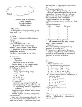 Banghay Aralin sa Matematika
Unang Markahan
Ika-anim na Linggo
(Ikatlong Araw)
I. Mga layunin
Nakapagbubuo o nakapaghihiwalay ng mga
bilang mula 1-20.
II. Paksa
A. Aralin: Composing and Decomposing
Numbers
B. Sanggunian:
Gabay sa Pagtuturo pah. 88-94
C. Kagamitan: mga tunay na bagay,
pamilang (popsicle sticks),8 maliit na bola
D. Pangunang Konsepto at Kakayahan:
Nahihinuhang konsepto:
Pagbubuo o paghihiwalay ng mga bilang
III. Pamaraan
A. Paghahanda
1. Pagsasanay:
Magpakita ng mga set ng bagay.
Hayaang iugnay ng mga bata ang set sa
tamang bilang ng laman nito.(1-20)
B. Panlinang na Gawain
1. Balik-aral:
Ibigay ang nawawalang bilang:
5, 10, 15, ____
22,24, __, 28,30
40, 50, 60, 70,___
15, ___, 21,24,27
2. Pagganyak:
Anong laro ang gumagamit ng bola?
Alin sa mga larong ito ang nalaro mo na?
Ano ang mabuting naidudulot ng paglalaro?
3. Paglalahad:
Gumamit ng cut-out ng batang lalaki at walong
maliliit na bola
Ipakilala ang bata. Ito si Joey. Pakinggan ang
kanyang kwento.
Ako si Joey. Mayroon akong walong bola. Ang
iba ay bigay ng aking tatay,yung iba naman ay
galing sa aking nanay. Kaya mo bang hulaan kung
ilan sa mga bola ko ang galing sa tatay at sa nanay
ko?
C. Pagsasagawa ng Gawain:
Bigyan ang bawat pangkat ng mga bola.
Bigyan din sila ng 2 kahon kung saan nila ilalagay
ang mga bola. Ang unang kahon para sa bolang
galing sa tatay ni Joey. Ang pangalawang kahon
para sa mga bolang galing sa nanay niya.
Hayaang makabuo ang mga bata ng mga
kombinasyon ng mga bilang na katumbas ng walong
bola.
Hal.Mga bola galing sa :
Tatay nanay Bola ni Joey
7 1 8
6 2 8
5 3 8
4 4 8
3 5 8
2 6 8
1 7 8
D. Pagproseso sa Resulta ng Gawain :
Ano ang isinasaad ng mga bilang sa unang
hanay? Pangalawang hanay?
E. Paglalahat
Anu-anong kombinasyon ng mga bilang ang
nagbibigay ng katumbas ng 8?
F. Pagpapapatibay ng Konsepto at Kasanayan
Ipagamit sa mga bata ang counters at hayaang
makabuo ng mga kombinasyon ng mga bilang na
nagbibigay ng katumbas na bilang na:
10
15
20
IV. Pagtataya:
Bilugan ang tamang sagot.
A. Aling kombinasyon ang katumbas ng:
1. 7- 1at 3 2 at 5 1 at 4
2. 12 - 4 at 5 6 at 6 3 at 7
3. 9 - 3 at 1 3 at 6 3 at 7
4. 16 - 10 at 3 10 at 6 10 at 5
5. 20 - 15 at 4 15 at 5 15 at 2
B. Buuin ang bilang na makukuha sa kombinasyon ng
mga bilang sa ibaba:
1. 2 at 8 ay ________
2. 5 at 4 ay ________
3. 3 at 3 ay _______
4. 14 at 6 ay ______
5. 8 at 8 ay _______
V. Takdang Aralin
Magbigay ng 5 kombinasyon para sa:
1. 15
2. 18
Puna:
____na bilang ng mga mag-aaral mula sa kabuuang
bilang na ____ang nagpakita ng ___na bahagdan ng
pagkatuto ng aralin
 