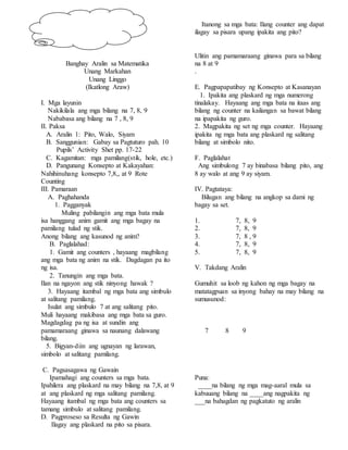 Banghay Aralin sa Matematika
Unang Markahan
Unang Linggo
(Ikatlong Araw)
I. Mga layunin
Nakikilala ang mga bilang na 7, 8, 9
Nababasa ang bilang na 7 , 8, 9
II. Paksa
A. Aralin 1: Pito, Walo, Siyam
B. Sanggunian: Gabay sa Pagtuturo pah. 10
Pupils’ Activity Shet pp. 17-22
C. Kagamitan: mga pamilang(stik, hole, etc.)
D. Pangunang Konsepto at Kakayahan:
Nahihinuhang konsepto 7,8,, at 9 Rote
Counting
III. Pamaraan
A. Paghahanda
1. Pagganyak
Muling pabilangin ang mga bata mula
isa hanggang anim gamit ang mga bagay na
pamilang tulad ng stik.
Anong bilang ang kasunod ng anim?
B. Paglalahad:
1. Gamit ang counters , hayaang magbilang
ang mga bata ng anim na stik. Dagdagan pa ito
ng isa.
2. Tanungin ang mga bata.
Ilan na ngayon ang stik ninyong hawak ?
3. Hayaang itambal ng mga bata ang simbulo
at salitang pamilang.
Isulat ang simbulo 7 at ang salitang pito.
Muli hayaang makibasa ang mga bata sa guro.
Magdagdag pa ng isa at sundin ang
pamamaraang ginawa sa naunang dalawang
bilang.
5. Bigyan-diin ang ugnayan ng larawan,
simbolo at salitang pamilang.
C. Pagsasagawa ng Gawain
Ipamahagi ang counters sa mga bata.
Ipahilera ang plaskard na may bilang na 7,8, at 9
at ang plaskard ng mga salitang pamilang.
Hayaang itambal ng mga bata ang counters sa
tamang simbulo at salitang pamilang.
D. Pagproseso sa Resulta ng Gawin
Ilagay ang plaskard na pito sa pisara.
Itanong sa mga bata: Ilang counter ang dapat
ilagay sa pisara upang ipakita ang pito?
Ulitin ang pamamaraang ginawa para sa bilang
na 8 at 9
.
E. Pagpapapatibay ng Konsepto at Kasanayan
1. Ipakita ang plaskard ng mga numerong
tinalakay. Hayaang ang mga bata na itaas ang
bilang ng counter na kailangan sa bawat bilang
na ipapakita ng guro.
2. Magpakita ng set ng mga counter. Hayaang
ipakita ng mga bata ang plaskard ng salitang
bilang at simbolo nito.
F. Paglalahat
Ang simbulong 7 ay binabasa bilang pito, ang
8 ay walo at ang 9 ay siyam.
IV. Pagtataya:
Bilugan ang bilang na angkop sa dami ng
bagay sa set.
1. 7, 8, 9
2. 7, 8, 9
3. 7, 8 , 9
4. 7, 8, 9
5. 7, 8, 9
V. Takdang Aralin
Gumuhit sa loob ng kahon ng mga bagay na
matatagpuan sa inyong bahay na may bilang na
sumusunod:
7 8 9
Puna:
____na bilang ng mga mag-aaral mula sa
kabuuang bilang na ____ang nagpakita ng
___na bahagdan ng pagkatuto ng aralin
 