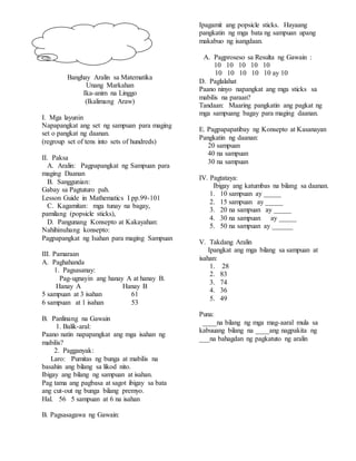 Banghay Aralin sa Matematika
Unang Markahan
Ika-anim na Linggo
(Ikalimang Araw)
I. Mga layunin
Napapangkat ang set ng sampuan para maging
set o pangkat ng daanan.
(regroup set of tens into sets of hundreds)
II. Paksa
A. Aralin: Pagpapangkat ng Sampuan para
maging Daanan
B. Sanggunian:
Gabay sa Pagtuturo pah.
Lesson Guide in Mathematics I pp.99-101
C. Kagamitan: mga tunay na bagay,
pamilang (popsicle sticks),
D. Pangunang Konsepto at Kakayahan:
Nahihinuhang konsepto:
Pagpapangkat ng Isahan para maging Sampuan
III. Pamaraan
A. Paghahanda
1. Pagsasanay:
Pag-ugnayin ang hanay A at hanay B.
Hanay A Hanay B
5 sampuan at 3 isahan 61
6 sampuan at 1 isahan 53
B. Panlinang na Gawain
1. Balik-aral:
Paano natin napapangkat ang mga isahan ng
mabilis?
2. Pagganyak:
Laro: Pumitas ng bunga at mabilis na
basahin ang bilang sa likod nito.
Ibigay ang bilang ng sampuan at isahan.
Pag tama ang pagbasa at sagot ibigay sa bata
ang cut-out ng bunga bilang premyo.
Hal. 56 5 sampuan at 6 na isahan
B. Pagsasagawa ng Gawain:
Ipagamit ang popsicle sticks. Hayaang
pangkatin ng mga bata ng sampuan upang
makabuo ng isangdaan.
A. Pagproseso sa Resulta ng Gawain :
10 10 10 10 10
10 10 10 10 10 ay 10
D. Paglalahat
Paano ninyo napangkat ang mga sticks sa
mabilis na paraan?
Tandaan: Maaring pangkatin ang pagkat ng
mga sampuang bagay para maging daanan.
E. Pagpapapatibay ng Konsepto at Kasanayan
Pangkatin ng daanan:
20 sampuan
40 na sampuan
30 na sampuan
IV. Pagtataya:
Ibigay ang katumbas na bilang sa daanan.
1. 10 sampuan ay _____
2. 15 sampuan ay _____
3. 20 na sampuan ay _____
4. 30 na sampuan ay _____
5. 50 na sampuan ay ______
V. Takdang Aralin
Ipangkat ang mga bilang sa sampuan at
isahan:
1. 28
2. 83
3. 74
4. 36
5. 49
Puna:
____na bilang ng mga mag-aaral mula sa
kabuuang bilang na ____ang nagpakita ng
___na bahagdan ng pagkatuto ng aralin
 