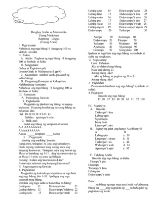 Banghay Aralin sa Matematika
Unang Markahan
Ikapitong Linggo
(Unang Araw)
I. Mga layunin
Nababasa ang mga bilang11 hanggang 100 sa
simbulo at salita.
II. Paksa
A. Aralin: Pagbasa ng mga bilang 11 hanggang
100 sa Simbulo at Salita
B. Sanggunian:
Gabay sa Pagtuturo pah.
Lesson Guide in Mathematics I pp.90
C. Kagamitan: number cards,plaskard ng
salita(bilang)
D. Pangunang Konsepto at Kakayahan:
Nahihinuhang konsepto:
Nababasa ang mga bilang 11 hanggang 100 sa
Simbulo at Salita.
III. Pamaraan
A. Panimulang Gawain:
1. Paghahanda
Magpakita ng plaskard ng bilang na napag-
aralan na. Hayaang basahin ng bata ang bilang na
nakasulat dito.
Hal. 10 10 10 10 0 0 0= 43
Sabihin: apatnapu’t tatlo
2. Balik-aral:
Isulat ang bilang ng sampuan at isahan.
A A AAAAAAAA
AAAAAAAAAA
Aaaaa _____sampuan ____isahan
3. . Pagganyak:
Iparinig ang maikling kwento.
Isang araw,tiningnan ni Lina ang kalendaryo.
Gusto niyang malaman kung anong araw ang
kanyang kaarawan. Tiningnan niya ang buwan ng
Mayo at bumilang ng 1-11. Ang kaarawan niya ay
sa Mayo 11 at ito ay araw ng Sabado.
Itanong; Kailan ang kaarawan ni Lina?
Paano niya nalaman ang kanyang kaarawan?
B. Pagsasagawa ng Gawain:
1. Paglalahad
Magpakita ng kalendaryo at ipabasa sa mga bata
ang mga bilang dito 1-31. Ipabigay ang mga
susunod pang bilang.
Ipakilala ang mga salita at katumbas na bilang:
Labing-isa 11 Dalampu’t-isa 21
Labing-dalawa 12 Dalawampu’t dalawa 22
Labing-tatlo 13 Dalawampu’t tatlo 23
Labing-apat 14 Dalawampu’t apat 24
Labing-lima 15 Dalawampu’t lima 25
Labing-anim 16 Dalawampu’t anim 26
Labing-pito 17 Dalawampu’t pito 27
Labing-walo 18 Dalawampu’t walo 28
Labing-siyam 19 Dalaw ampu’t siyam 29
Dalawampu 20 Tatlumpo 30
Sampu 10 Animnapu 60
Dalawampu 20 Pitumpo 70
Tatlumpo 30 Walumpo 80
Apatnapu 40 Siyamnapu 90
Limampu 50 Isang daan 100
Ipabasa sa mga bata ang mga bilang sa simbulo at
salita ng pangkatan.
2. Pagsasanay:
Laro: Pahulaan
Ako ay dalawahang bilang.
Nasa una ako ng 21.
Anong bilang ako?
Ako ay bilang sa pagitan ng 59 at 61.
Anong bilang ako?
3. Paglalahat
Paano natin binabasa ang mga bilang? (simbulo at
salita).
4. Paglalapat
Basahin ang mga bilang:
17 20 37 83 88 50 65 91 72 100
IV. Pagtataya:
A. Basahin :
Tatlumpu’t lima
Labing-apat
Siyamnapu
Isang daan
Limampu’t pito
B. Iugnay ng guhit ang hanay A at Hanay B
A B
Labing-pito a. 59
Limampu’t siyam b. 31
Tatlumpu’t isa c. 44
Walumpu’t walo d. 24
Apatnapu’t apat e. 85
V. Takdang Aralin
Basahin ang mga bilang sa ibaba.
Pitumpu’t pito
Limampu
Walumpu’t lima
Labing-isa
Dalawampu’t anim
Puna:
____na bilang ng mga mag-aaralmula sa kabuuang
bilang na ____ang nagpakita ng ___na bahagdan ng
pagkatuto ng aralin
 