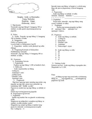 Banghay Aralin sa Matematika
Unang Markahan
Ikapitong Linggo
(Ikalawang Araw)
I. Mga layunin
Naisusulat ang mga bilang11 hanggang 100 sa
simbulo at salita gamit ang tamang paraan ng
pagsulat.
II. Paksa
A. Aralin: Pagsulat ng mga bilang 11 hanggang
100 sa Simbulo at Salita
B. Sanggunian:
Gabay sa Pagtuturo pah.
Lesson Guide in Mathematics I pp.90
C. Kagamitan: number cards,plaskard ng salita
(bilang)
D. Pangunang Konsepto at Kakayahan:
Nahihinuhang konsepto:
Naisusulat ang mga bilang 11 hanggang 100 sa
Simbulo at Salita.
III. Pamaraan
A. Panimulang Gawain:
1. Paghahanda
Pagbasa ng mga bilang 1-100 sa hundred chart.
2. Balik-aral:
Isulat ang katumbas na bilang.
Labing-isa
Animnapu’t anim
Labing-siyam
Talumpu’t tatlo
Apatnapu’t pito
3. Pagganyak:
Mga bata, ngayong tapos nanating pag-aralan ang
pagsulat ng mga titik, paano tayo sumusulat ng
malalaking titik? Maliliit na titik?
Ngayon ay susulat tayo ng mga bilang sa simbulo at
salita
Gamit ang wastong paraan ng pagsulat.
B. Pagsasagawa ng Gawain:
1. Paglalahad
Ipakita ang number line na ginamit sa nakaraang
aralin.
Magkaroon ng paligsahan sa pagbasa ng bilang sa
simbulo at salita.(number name)
Magpakita ng sampol ng bilang at ipakita kung
paano ito isinusulat sa tamang paraan at guhit.
Hal. Labing-isa 11
Ipasulat muna ang bilang sa hangin at sa desk nang
ilang ulit para sa pagsasanay. (Gawin hanggang
100)
2. Pagsasanay:
Isulat ang bilang sa simbulo at salita.
XXXXX XXXXX XXXXX = _______________
// // // // // // // = _________________________
3. Paglalahat
Paano natin isinusulat ang mga bilang nang
wasto? (simbulo at salita).
3. Paglalapat
Ikahon ang tamang pangalan ng bilan
45 apatnapu’t lima apatnapu’t isa
apatnapu’t dalawa
IV. Pagtataya:
A. Isulat ang bilang sa simbulo.
1. Labing-isa
2. Isang daan
3. Pitumpu’t pito
4. Animnapu
5. Dalawampu’t siyam
B. Isulat ang bilang sa salita.
1. 90
2. 21
3. 39
4. 75
5. 47
V. Takdang Aralin
Gumawa ng tsart. Isulat ang bilang at pangalan nito.
Magsimula sa 11-100.
Puna:
____na bilang ng mga mag-aaralmula sa kabuuang
bilang na ____ang nagpakita ng ___na bahagdan ng
pagkatuto ng aralin
 