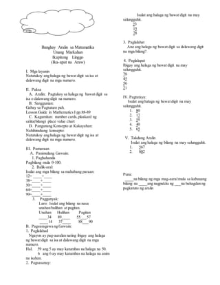 Banghay Aralin sa Matematika
Unang Markahan
Ikapitong Linggo
(Ika-apat na Araw)
I. Mga layunin
Natutukoy ang halaga ng bawat digit sa isa at
dalawang digit na mga numero.
II. Paksa
A. Aralin: Pagtukoy sa halaga ng bawat digit sa
isa o dalawang digit na numero.
B. Sanggunian:
Gabay sa Pagtuturo pah.
Lesson Guide in Mathematics I pp.88-89
C. Kagamitan: number cards,plaskard ng
salita(bilang) place value chart
D. Pangunang Konsepto at Kakayahan:
Nahihinuhang konsepto:
Natutukoy ang halaga ng bawat digit ng isa at
dalawang digit na mga numero.
III. Pamaraan
A. Panimulang Gawain:
1. Paghahanda
Pagbilang mula 0-100.
2. Balik-aral:
Isulat ang mga bilang sa mahabang paraan:
12= ____+____
38=____+____
50=____+____
64=____+____
99=____+____
3. Pagganyak:
Laro: Isulat ang bilang na nasa
unahan/hulihan at pagitan.
Unahan Hulihan Pagitan
____34 89____ 55___57
____14 37____ 88___90
B. Pagsasagawa ng Gawain:
1. Paglalahad
Ngayon ay pag-aaralan nating ibigay ang halaga
ng bawat digit sa isa at dalawang digit na mga
numero.
Hal. 59 ang 5 ay may katumbas na halaga na 50.
6 ang 6 ay may katumbas na halaga na anim
na isahan.
2. Pagsasanay:
Isulat ang halaga ng bawat digit na may
salungguhit.
23
15
78
3. Paglalahat
Ano ang halaga ng bawat digit sa dalawang digit
na mga bilang?
4. Paglalapat
Ibigay ang halaga ng bawat digit na may
salungguhit.
78
45
56
21
IV. Pagtataya:
Isulat ang halaga ng bawat digit na may
salungguhit.
1. 80
2. 17
3. 55
4. 40
5. 65
V. Takdang Aralin
Isulat ang halaga ng bilang na may salungguhit.
1. 567
2. 802
Puna:
____na bilang ng mga mag-aaralmula sa kabuuang
bilang na ____ang nagpakita ng ___na bahagdan ng
pagkatuto ng aralin
 