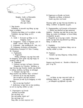 Banghay Aralin sa Matematika
Unang Markahan
Unang Linggo
(Ika-apat Araw)
I. Mga layunin
Nabibilang at nasasabi ang bilang ng mga
bagay sa pangkat.
Nababasa ang bilang na 0 sa simbulo at salita.
Nakikilala ang mga bilang na 0-9.
II. Paksa
A. Aralin 1: Konsepto ng bilang na isa
hanggang siyam
B. Sanggunian: Gabay sa Pagtuturo pah. 16
Pupils’ Activity Shet pp. 25-26
C. Kagamitan: mga pamilang(stik, hole, etc.)
D. Pangunang Konsepto at Kakayahan:
Nahihinuhang konsepto 0-9 Rote Counting
III. Pamaraan
A. Paghahanda
1. Pagganyak
Muling pabilangin ang mga bata mula
isa hanggang siyam gamit ang mga bagay na
pamilang tulad ng stik.
B. Paglalahad:
1. Gumamit ng tunay na bagay o larawan.
Magpakita ng 3 bayabas. Ipabilang sa
mga bata ang mga bayabas. Ipakita ang simbulo
at salitang pamilang ng bilang na nabanggit.
2. Tanungin ang mga bata.
Ilang bayabas ang nakikita ninyo sa kahon?
3. Bawasan ng isa ang mga bayabas.
Ilan na ngayon ang mga bayabas?
Bawasan pa muli ng isa hanggang sa wala
ng matira.
Ilan na ang mga bayabas?
5. Ipaliwanag sa mga bata na may pamilang
na sero na ang ibig sabihin ay wala.
C. Pagsasagawa ng Gawain
Ipasagot ng pasalita
Ilan ang ilong mo?
Ilan ang putting buhok mo?
Ilan ang tenga mo?
Ilang dilaw na kuko mayroon ka?.
D. Pagproseso sa Resulta ng Gawin
Magpakita ng bilang sa plaskard.
Gamit ang show-me-board
Hayaang iguhit ng mga bata ang katumbas ng
bilang o simbulo na ipapakita ng guro.
.
E. Pagpapapatibay ng Konsepto at Kasanayan
1. Ipakita ang plaskard ng mga numerong
tinalakay. Hayaang ang mga bata na itaas ang
bilang ng counter na kailangan sa bawat bilang
na ipapakita ng guro.
2. Magpakita ng set ng mga counter. Hayaang
ipakita ng mga bata ang plaskard ng salitang
bilang at simbolo nito.
F. Paglalahat
Ang simbulong 0 ay binabasa bilang sero na
ang ibig sabihin ay wala.
IV. Pagtataya:
Gumuhit ng isang lalagyang walang laman.
V. Takdang Aralin
Ipagawa ang Gawain na : Basahin at Bakatin sa
pah. 18 ng TG.
Puna:
____na bilang ng mga mag-aaral mula sa
kabuuang bilang na ____ang nagpakita ng
___na bahagdan ng pagkatuto ng aralin
 