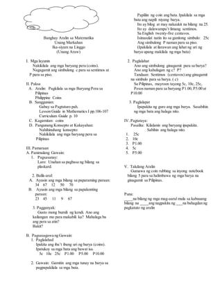 Banghay Aralin sa Matematika
Unang Markahan
Ika-siyam na Linggo
(Unang Araw)
I. Mga layunin
Nakikilala ang mga baryang pera (coins).
Nagagamit ang simbulong c para sa sentimos at
P para sa piso.
II. Paksa
A. Aralin: Pagkilala sa mga Baryang Pera sa
Pilipinas
Philippine Coins
B. Sanggunian:
Gabay sa Pagtuturo pah.
Lesson Guide in Mathematics I pp.106-107
Curriculum Guide p. 10
C. Kagamitan: coins
D. Pangunang Konsepto at Kakayahan:
Nahihinuhang konsepto:
Nakikilala ang mga baryang pera sa
Pilipinas
III. Pamaraan
A. Panimulang Gawain:
1. Pagsasanay:
Laro: Unahan sa pagbasa ng bilang sa
plaskard.
2. Balik-aral:
A. Ayusin ang mga bilang sa paparaming paraan:
34 67 12 50 70
B. Ayusin ang mga bilang sa papakonting
paraan:
23 45 11 9 67
3. Pagganyak:
Gusto mong bumili ng kendi. Ano ang
kailangan mo para makabili ka? Mahalaga ba
ang pera sa atin?
Bakit?
B. Pagsasagawa ng Gawain:
1. Paglalahad
Ipakita ang iba’t ibang uri ng barya (coins).
Ipatukoy sa mga bata ang bawat isa.
5c 10c 25c P1.00 P5.00 P10.00
2. Gawain: Gamitin ang mga tunay na barya sa
pagpapakilala sa mga bata.
Papiliin ng coin ang bata. Ipakilala sa mga
bata ang napili niyang barya.
Ito ay bilog at may nakaukit na bilang na 25.
Ito ay dalawampu’t limang sentimos.
Sa English twenty-five centavos.
Isinusulat natin ito sa ganitong simbulo: 25c
Ang simbulong P naman para sa piso.
(Ipakilala at ilarawan ang lahat ng uri ng
barya upang makilala ng mga bata)
2. Paglalahat
Ano ang simbulong ginagamit para sa barya?
Ano ang kahulugan ng c? P?
Tandaan: Sentimos (centavos) ang ginagamit
na simbulo para sa barya. ( c)
Sa Pilipinas, mayroon tayong 5c, 10c, 25c,
Pesos naman para sa baryang P1.00, P5.00 at
P10.00
3. Paglalapat
Ipapakita ng guro ang mga barya. Sasabihin
ng mga bata ang halaga nito.
IV. Pagtataya:
Pasalita: Kilalanin ang baryang ipapakita.
Sabihin ang halaga nito.
1. 25c
2. 10c
3. P1.00
4. 5c
5. P5.00
V. Takdang Aralin
Gumawa ng coin rubbing sa inyong notebook
bilang 5 para sa halimbawa ng mga barya na
ginagamit sa Pilipinas.
Puna:
____na bilang ng mga mag-aaral mula sa kabuuang
bilang na ____ang nagpakita ng ___na bahagdan ng
pagkatuto ng aralin
 