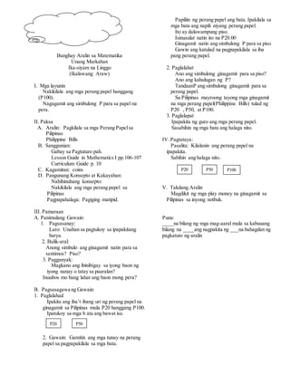 Banghay Aralin sa Matematika
Unang Markahan
Ika-siyam na Linggo
(Ikalawang Araw)
I. Mga layunin
Nakikilala ang mga perang papel hanggang
(P100).
Nagagamit ang simbulong P para sa papel na
pera.
II. Paksa
A. Aralin: Pagkilala sa mga Perang Papelsa
Pilipinas
Philippine Bills
B. Sanggunian:
Gabay sa Pagtuturo pah.
Lesson Guide in Mathematics I pp.106-107
Curriculum Guide p. 10
C. Kagamitan: coins
D. Pangunang Konsepto at Kakayahan:
Nahihinuhang konsepto:
Nakikilala ang mga perang papel sa
Pilipinas
Pagpapahalaga: Pagiging matipid.
III. Pamaraan
A. Panimulang Gawain:
1. Pagsasanay:
Laro: Unahan sa pagtukoy sa ipapakitang
barya.
2. Balik-aral:
Anong simbulo ang ginagamit natin para sa
sentimos? Piso?
3. Pagganyak:
Magkano ang ibinibigay sa iyong baon ng
iyong nanay o tatay sa paaralan?
Inuubos mo bang lahat ang baon mong pera?
B. Pagsasagawa ng Gawain:
1. Paglalahad
Ipakita ang iba’t ibang uri ng perang papel na
ginagamit sa Pilipinas mula P20 hanggang P100.
Ipatukoy sa mga b ata ang bawat isa.
2. Gawain: Gamitin ang mga tunay na perang
papel sa pagpapakilala sa mga bata.
Papiliin ng perang papel ang bata. Ipakilala sa
mga bata ang napili niyang perang papel.
Ito ay dalawampung piso.
Isinusulat natin ito na P20.00
Ginagamit natin ang simbulong P para sa piso.
Gawin ang katulad na pagpapakilala sa iba
pang perang papel.
2. Paglalahat
Ano ang simbulong ginagamit para sa piso?
Ano ang kahulugan ng P?
TandaanP ang simbulong ginagamit para sa
perang papel.
Sa Pilipinas mayroong tayong mga ginagamit
na mga perang papel(Philippine Bills) tulad ng
P20 , P50, at P100.
3. Paglalapat
Ipapakita ng guro ang mga perang papel.
Sasabihin ng mga bata ang halaga nito.
IV. Pagtataya:
Pasalita: Kilalanin ang perang papel na
ipapakita.
Sabihin ang halaga nito.
V. Takdang Aralin
Magdikit ng mga play money na ginagamit sa
Pilipinas sa inyong notbuk.
Puna:
____na bilang ng mga mag-aaral mula sa kabuuang
bilang na ____ang nagpakita ng ___na bahagdan ng
pagkatuto ng aralin
P20
P50 P100P20
P50
 