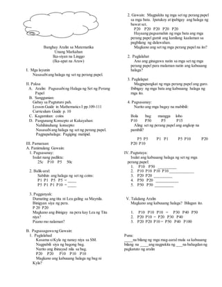 Banghay Aralin sa Matematika
Unang Markahan
Ika-siyan na Linggo
(Ika-apat na Araw)
I. Mga layunin
Nasasabiang halaga ng set ng perang papel.
II. Paksa
A. Aralin: Pagsasabing Halaga ng Set ng Perang
Papel
B. Sanggunian:
Gabay sa Pagtuturo pah.
Lesson Guide in Mathematics I pp.109-111
Curriculum Guide p. 10
C. Kagamitan: coins
D. Pangunang Konsepto at Kakayahan:
Nahihinuhang konsepto:
Nasasabiang halaga ng set ng perang papel.
Pagpapahalaga: Pagiging matipid.
III. Pamaraan
A. Panimulang Gawain:
1. Pagsasanay:
Isulat nang padikta:
25c P10 P5 50c
2. Balik-aral:
Sabihin ang halaga ng set ng coins:
P1 P1 P5 P5 = ____
P5 P1 P1 P10 = ____
3. Pagganyak:
Dumating ang tita ni Lea galing sa Maynila.
Binigyan siya ng pera.
P 20 P20
Magkano ang ibinigay na pera kay Lea ng Tita
niya?
Paano mo nalaman?
B. Pagsasagawa ng Gawain:
1. Paglalahad
Kasama siKyla ng nanay niya sa SM.
Nagpabili siya ng bagong bag.
Narito ang ibinayad nila sa bag.
P20 P20 P10 P10 P10
Magkano ang kabuuang halaga ng bag ni
Kyla?
2. Gawain: Magpakita ng mga set ng perang papel
sa mga bata. Ipatukoy at ipabigay ang halaga ng
bawat set.
P20 P20 P20 P20 P20
Hayaang pagsamahin ng mga bata ang mga
perang papel gamit ang kanilang kaalaman sa
pagbilang ng dalawahan.
Magkano ang set ng mga perang papel na ito?
2. Paglalahat
Ano ang ginagawa natin sa mga set ng mga
perang papel para malaman natin ang kabuuang
halaga?
3. Paglalapat
Magpapangkat ng mga perang papel ang guro.
Ibibigay ng mga bata ang kabuuang halaga ng
mga ito.
4. Pagsasanay:
Narito ang mga bagay na mabibili:
Bola bag mangga lobo
P10 P50 P5 P15
Aling set ng perang papel ang angkop na
pambili?
P5 P5 P1 P1 P5 P10 P20
P20 P10
IV. Pagtataya:
Isulat ang kabuuang halaga ng set ng mga
perang papel:
1. P10 P50 _________
2. P10 P10 P10 P10 ____________
3. P20 P20 _________
4. P50 P20 ___________
5. P50 P50 _________
V. Takdang Aralin
Magkano ang kabuuang halaga? Bilugan ito.
1. P10 P10 P10 = P30 P40 P50
2. P20 P10 = P20 P30 P40
3. P20 P20 P10 = P50 P40 P100
Puna:
____na bilang ng mga mag-aaral mula sa kabuuang
bilang na ____ang nagpakita ng ___na bahagdan ng
pagkatuto ng aralin
 